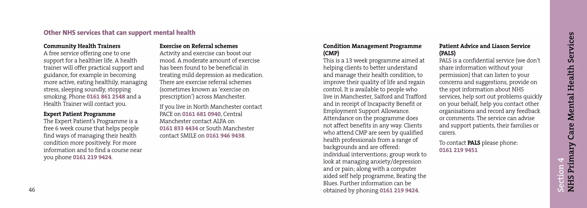 Other NHS services that can support mental health




                                                                                                                                                                                NHS Primary Care Mental Health Services
     Community Health Trainers                  Exercise on Referral schemes              Condition Management Programme             Patient Advice and Liason Service
     A free service offering one to one         Activity and exercise can boost our       (CMP)                                      (PALS)
     support for a healthier life. A health     mood. A moderate amount of exercise       This is a 13 week programme aimed at       PALS is a confidential service (we don’t
     trainer will offer practical support and   has been found to be beneficial in        helping clients to better understand       share information without your
     guidance, for example in becoming          treating mild depression as medication.   and manage their health condition, to      permission) that can listen to your
     more active, eating healthily, managing    There are exercise referral schemes       improve their quality of life and regain   concerns and suggestions, provide on
     stress, sleeping soundly, stopping         (sometimes known as ‘exercise on          control. It is available to people who     the spot information about NHS
     smoking. Phone 0161 861 2548 and a         prescription’) across Manchester.         live in Manchester, Salford and Trafford   services, help sort out problems quickly
     Health Trainer will contact you.           If you live in North Manchester contact   and in receipt of Incapacity Benefit or    on your behalf, help you contact other
     Expert Patient Programme                   PACE on 0161 681 0940, Central            Employment Support Allowance.              organisations and record any feedback
     The Expert Patient’s Programme is a        Manchester contact ALFA on                Attendance on the programme does           or comments. The service can advise
     free 6 week course that helps people       0161 833 4434 or South Manchester         not affect benefits in any way. Clients    and support patients, their families or
     find ways of managing their health         contact SMILE on 0161 946 9438.           who attend CMP are seen by qualified       carers.
     condition more positively. For more                                                  health professionals from a range of       To contact PALS please phone:
     information and to find a course near                                                backgrounds and are offered:               0161 219 9451
     you phone 0161 219 9424.                                                             individual interventions; group work to




                                                                                                                                                                                Section 4
                                                                                          look at managing anxiety/depression
                                                                                          and or pain; along with a computer
                                                                                          aided self help programme, Beating the
                                                                                          Blues. Further information can be
46                                                                                        obtained by phoning 0161 219 9424.
 
