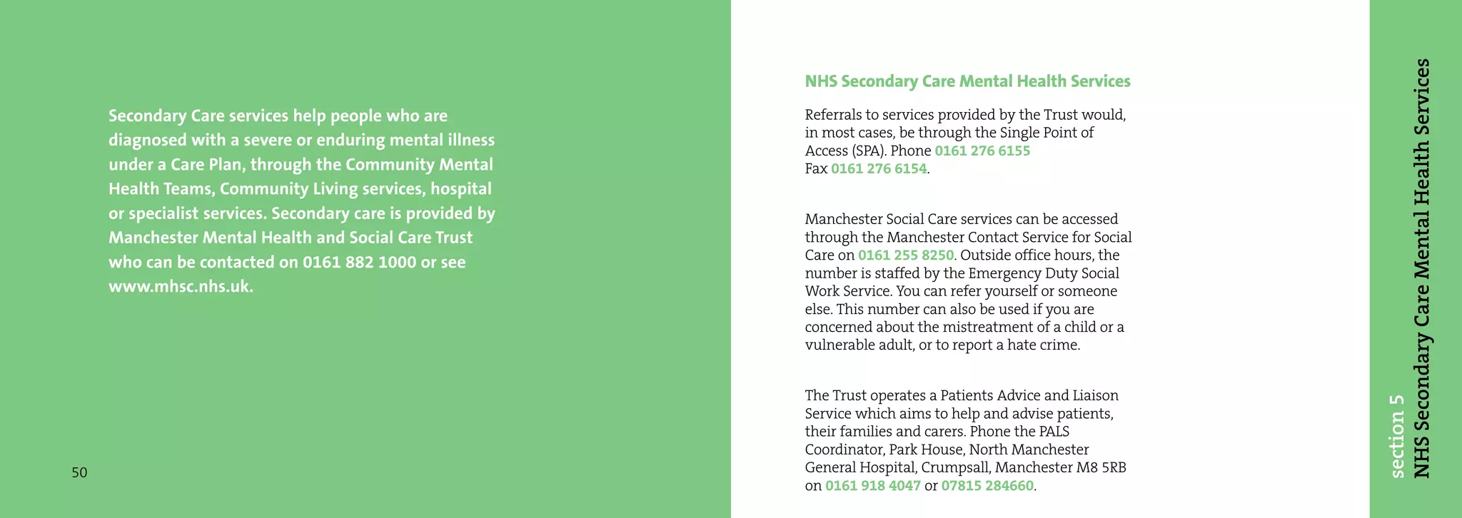 NHS Secondary Care Mental Health Services
                                                             NHS Secondary Care Mental Health Services
     Secondary Care services help people who are             Referrals to services provided by the Trust would,
                                                             in most cases, be through the Single Point of
     diagnosed with a severe or enduring mental illness
                                                             Access (SPA). Phone 0161 276 6155
     under a Care Plan, through the Community Mental         Fax 0161 276 6154.
     Health Teams, Community Living services, hospital
     or specialist services. Secondary care is provided by   Manchester Social Care services can be accessed
     Manchester Mental Health and Social Care Trust          through the Manchester Contact Service for Social
                                                             Care on 0161 255 8250. Outside office hours, the
     who can be contacted on 0161 882 1000 or see
                                                             number is staffed by the Emergency Duty Social
     www.mhsc.nhs.uk.                                        Work Service. You can refer yourself or someone
                                                             else. This number can also be used if you are
                                                             concerned about the mistreatment of a child or a
                                                             vulnerable adult, or to report a hate crime.


                                                             The Trust operates a Patients Advice and Liaison




                                                                                                                  section 5
                                                             Service which aims to help and advise patients,
                                                             their families and carers. Phone the PALS
                                                             Coordinator, Park House, North Manchester
50                                                           General Hospital, Crumpsall, Manchester M8 5RB
                                                             on 0161 918 4047 or 07815 284660.
 