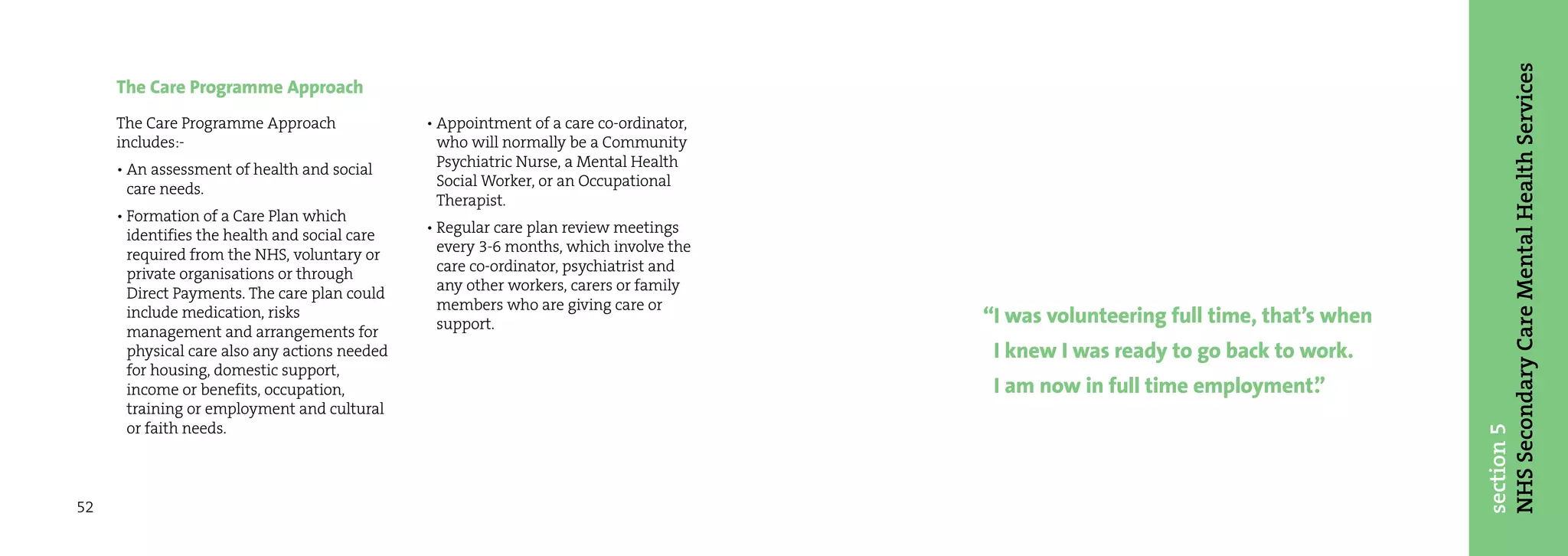 NHS Secondary Care Mental Health Services
     The Care Programme Approach
     The Care Programme Approach               • Appointment of a care co-ordinator,
     includes:-                                  who will normally be a Community
     • An assessment of health and social        Psychiatric Nurse, a Mental Health
       care needs.                               Social Worker, or an Occupational
                                                 Therapist.
     • Formation of a Care Plan which
       identifies the health and social care   • Regular care plan review meetings
       required from the NHS, voluntary or       every 3-6 months, which involve the
       private organisations or through          care co-ordinator, psychiatrist and
       Direct Payments. The care plan could      any other workers, carers or family
                                                 members who are giving care or
       include medication, risks
                                                 support.                              “I was volunteering full time, that’s when
       management and arrangements for
       physical care also any actions needed                                            I knew I was ready to go back to work.
       for housing, domestic support,
       income or benefits, occupation,                                                  I am now in full time employment”
                                                                                                                        .
       training or employment and cultural
       or faith needs.




                                                                                                                                    section 5
52
 