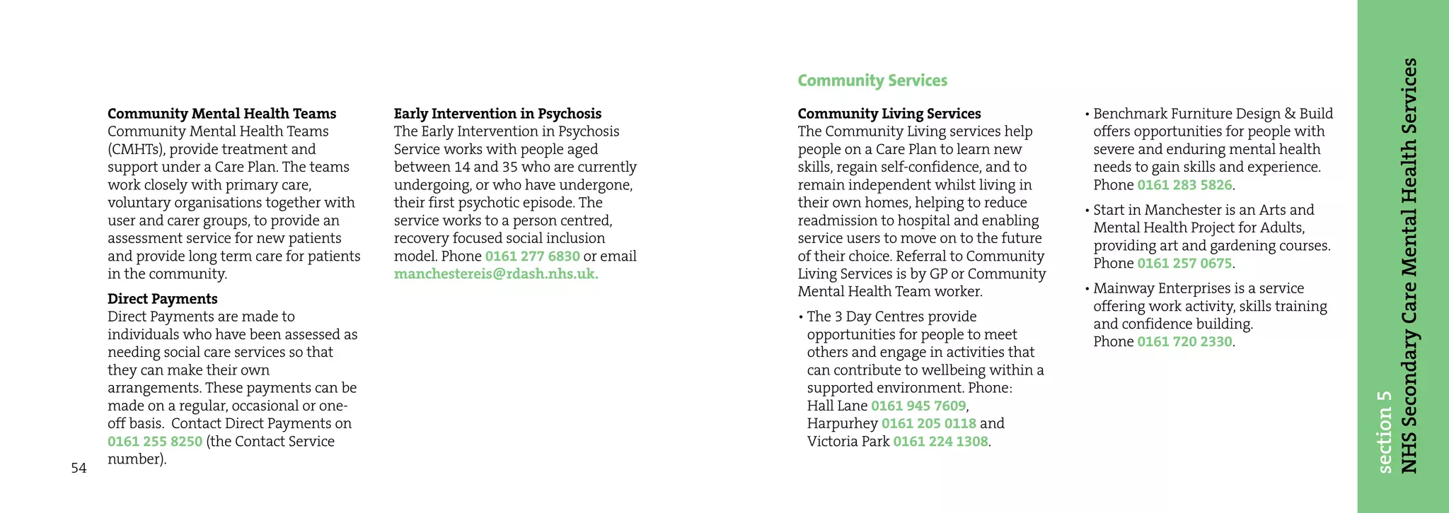 NHS Secondary Care Mental Health Services
                                                                                     Community Services
     Community Mental Health Teams             Early Intervention in Psychosis       Community Living Services                • Benchmark Furniture Design & Build
     Community Mental Health Teams             The Early Intervention in Psychosis   The Community Living services help         offers opportunities for people with
     (CMHTs), provide treatment and            Service works with people aged        people on a Care Plan to learn new         severe and enduring mental health
     support under a Care Plan. The teams      between 14 and 35 who are currently   skills, regain self-confidence, and to     needs to gain skills and experience.
     work closely with primary care,           undergoing, or who have undergone,    remain independent whilst living in        Phone 0161 283 5826.
     voluntary organisations together with     their first psychotic episode. The    their own homes, helping to reduce       • Start in Manchester is an Arts and
     user and carer groups, to provide an      service works to a person centred,    readmission to hospital and enabling       Mental Health Project for Adults,
     assessment service for new patients       recovery focused social inclusion     service users to move on to the future     providing art and gardening courses.
     and provide long term care for patients   model. Phone 0161 277 6830 or email   of their choice. Referral to Community     Phone 0161 257 0675.
     in the community.                         manchestereis@rdash.nhs.uk.           Living Services is by GP or Community
                                                                                     Mental Health Team worker.               • Mainway Enterprises is a service
     Direct Payments                                                                                                            offering work activity, skills training
     Direct Payments are made to                                                     • The 3 Day Centres provide                and confidence building.
     individuals who have been assessed as                                             opportunities for people to meet         Phone 0161 720 2330.
     needing social care services so that                                              others and engage in activities that
     they can make their own                                                           can contribute to wellbeing within a
     arrangements. These payments can be                                               supported environment. Phone:




                                                                                                                                                                          section 5
     made on a regular, occasional or one-                                             Hall Lane 0161 945 7609,
     off basis. Contact Direct Payments on                                             Harpurhey 0161 205 0118 and
     0161 255 8250 (the Contact Service                                                Victoria Park 0161 224 1308.
     number).
54
 