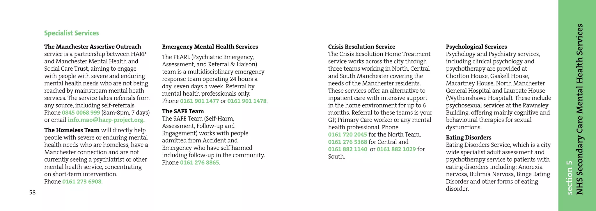 NHS Secondary Care Mental Health Services
     Specialist Services
     The Manchester Assertive Outreach            Emergency Mental Health Services        Crisis Resolution Service                 Psychological Services
     service is a partnership between HARP        The PEARL (Psychiatric Emergency,       The Crisis Resolution Home Treatment      Psychology and Psychiatry services,
     and Manchester Mental Health and             Assessment, and Referral & Liaison)     service works across the city through     including clinical psychology and
     Social Care Trust, aiming to engage          team is a multidisciplinary emergency   three teams working in North, Central     psychotherapy are provided at
     with people with severe and enduring         response team operating 24 hours a      and South Manchester covering the         Chorlton House, Gaskell House,
     mental health needs who are not being        day, seven days a week. Referral by     needs of the Manchester residents.        Macartney House, North Manchester
     reached by mainstream mental heath           mental health professionals only.       These services offer an alternative to    General Hospital and Laureate House
     services. The service takes referrals from   Phone 0161 901 1477 or 0161 901 1478.   inpatient care with intensive support     (Wythenshawe Hospital). These include
     any source, including self-referrals.                                                in the home environment for up to 6       psychosexual services at the Rawnsley
     Phone 0845 0068 999 (8am-8pm, 7 days)        The SAFE Team                           months. Referral to these teams is your   Building, offering mainly cognitive and
     or email info.mao@harp-project.org.          The SAFE Team (Self-Harm,               GP, Primary Care worker or any mental     behavioural therapies for sexual
                                                  Assessment, Follow-up and               health professional. Phone                dysfunctions.
     The Homeless Team will directly help         Engagement) works with people
     people with severe or enduring mental                                                0161 720 2045 for the North Team,         Eating Disorders
                                                  admitted from Accident and              0161 276 5368 for Central and
     health needs who are homeless, have a        Emergency who have self harmed                                                    Eating Disorders Service, which is a city
     Manchester connection and are not                                                    0161 882 1140 or 0161 882 1029 for        wide specialist adult assessment and
                                                  including follow-up in the community.   South.
     currently seeing a psychiatrist or other     Phone 0161 276 8865.                                                              psychotherapy service to patients with




                                                                                                                                                                                section 5
     mental health service, concentrating                                                                                           eating disorders including: Anorexia
     on short-term intervention.                                                                                                    nervosa, Bulimia Nervosa, Binge Eating
     Phone 0161 273 6908.                                                                                                           Disorder and other forms of eating
                                                                                                                                    disorder.
58
 