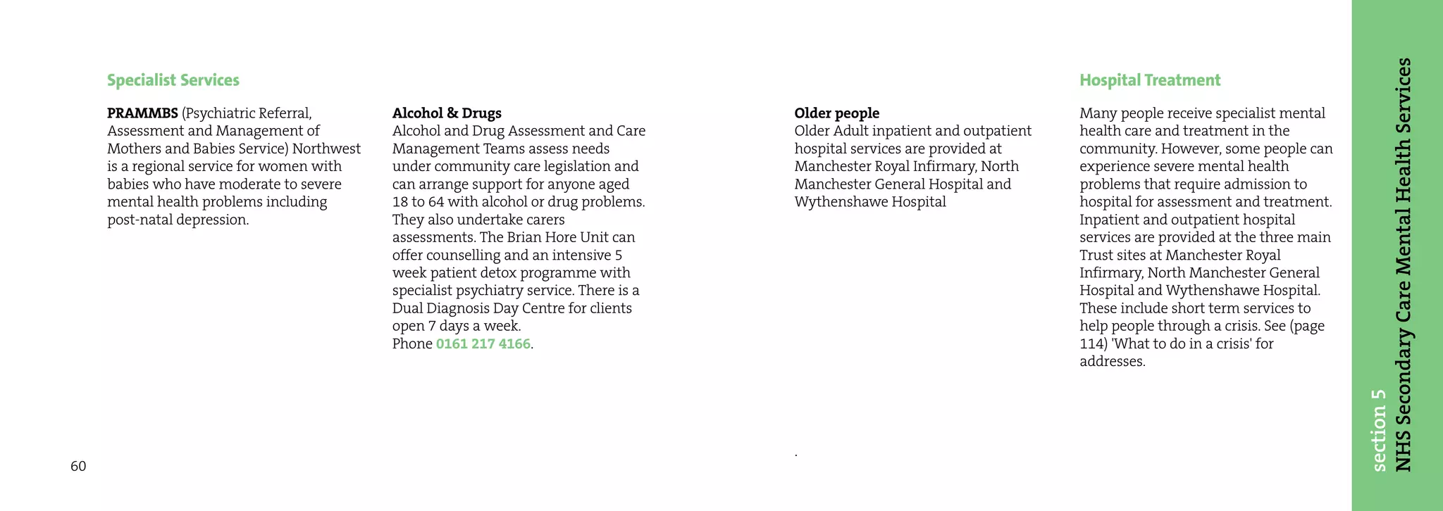 NHS Secondary Care Mental Health Services
     Specialist Services                                                                                                        Hospital Treatment
     PRAMMBS (Psychiatric Referral,          Alcohol & Drugs                             Older people                           Many people receive specialist mental
     Assessment and Management of            Alcohol and Drug Assessment and Care        Older Adult inpatient and outpatient   health care and treatment in the
     Mothers and Babies Service) Northwest   Management Teams assess needs               hospital services are provided at      community. However, some people can
     is a regional service for women with    under community care legislation and        Manchester Royal Infirmary, North      experience severe mental health
     babies who have moderate to severe      can arrange support for anyone aged         Manchester General Hospital and        problems that require admission to
     mental health problems including        18 to 64 with alcohol or drug problems.     Wythenshawe Hospital                   hospital for assessment and treatment.
     post-natal depression.                  They also undertake carers                                                         Inpatient and outpatient hospital
                                             assessments. The Brian Hore Unit can                                               services are provided at the three main
                                             offer counselling and an intensive 5                                               Trust sites at Manchester Royal
                                             week patient detox programme with                                                  Infirmary, North Manchester General
                                             specialist psychiatry service. There is a                                          Hospital and Wythenshawe Hospital.
                                             Dual Diagnosis Day Centre for clients                                              These include short term services to
                                             open 7 days a week.                                                                help people through a crisis. See (page
                                             Phone 0161 217 4166.                                                               114) 'What to do in a crisis' for
                                                                                                                                addresses.




                                                                                                                                                                          section 5
                                                                                         .
60
 