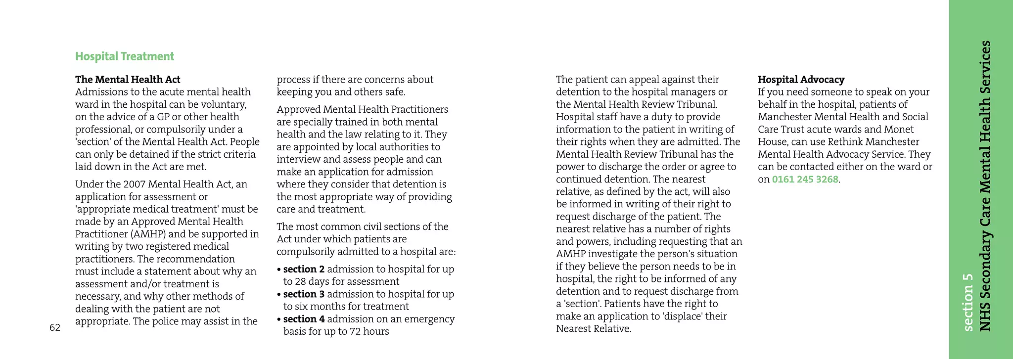 NHS Secondary Care Mental Health Services
     Hospital Treatment
     The Mental Health Act                         process if there are concerns about        The patient can appeal against their         Hospital Advocacy
     Admissions to the acute mental health         keeping you and others safe.               detention to the hospital managers or        If you need someone to speak on your
     ward in the hospital can be voluntary,        Approved Mental Health Practitioners       the Mental Health Review Tribunal.           behalf in the hospital, patients of
     on the advice of a GP or other health         are specially trained in both mental       Hospital staff have a duty to provide        Manchester Mental Health and Social
     professional, or compulsorily under a         health and the law relating to it. They    information to the patient in writing of     Care Trust acute wards and Monet
     'section' of the Mental Health Act. People    are appointed by local authorities to      their rights when they are admitted. The     House, can use Rethink Manchester
     can only be detained if the strict criteria   interview and assess people and can        Mental Health Review Tribunal has the        Mental Health Advocacy Service. They
     laid down in the Act are met.                 make an application for admission          power to discharge the order or agree to     can be contacted either on the ward or
     Under the 2007 Mental Health Act, an          where they consider that detention is      continued detention. The nearest             on 0161 245 3268.
     application for assessment or                 the most appropriate way of providing      relative, as defined by the act, will also
     'appropriate medical treatment' must be       care and treatment.                        be informed in writing of their right to
     made by an Approved Mental Health                                                        request discharge of the patient. The
                                                   The most common civil sections of the      nearest relative has a number of rights
     Practitioner (AMHP) and be supported in       Act under which patients are
     writing by two registered medical                                                        and powers, including requesting that an
                                                   compulsorily admitted to a hospital are:   AMHP investigate the person's situation
     practitioners. The recommendation
     must include a statement about why an         • section 2 admission to hospital for up   if they believe the person needs to be in




                                                                                                                                                                                    section 5
     assessment and/or treatment is                  to 28 days for assessment                hospital, the right to be informed of any
     necessary, and why other methods of           • section 3 admission to hospital for up   detention and to request discharge from
     dealing with the patient are not                to six months for treatment              a 'section'. Patients have the right to
     appropriate. The police may assist in the     • section 4 admission on an emergency      make an application to 'displace' their
62                                                   basis for up to 72 hours                 Nearest Relative.
 