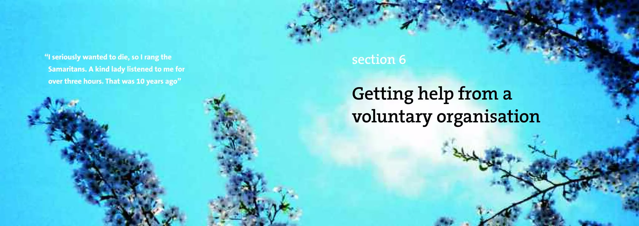 “I seriously wanted to die, so I rang the
                                              section 6
 Samaritans. A kind lady listened to me for
 over three hours. That was 10 years ago”

                                              Getting help from a
                                              voluntary organisation
 