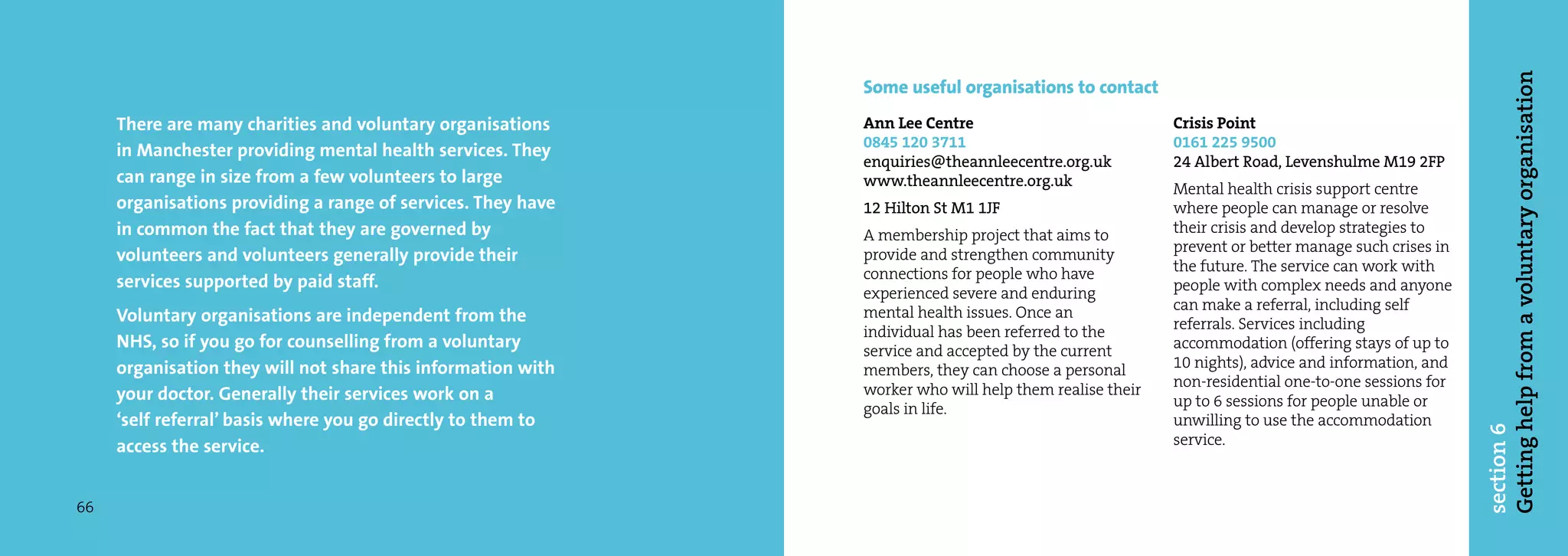Getting help from a voluntary organisation
                                                              Some useful organisations to contact
     There are many charities and voluntary organisations     Ann Lee Centre                            Crisis Point
                                                              0845 120 3711                             0161 225 9500
     in Manchester providing mental health services. They
                                                              enquiries@theannleecentre.org.uk          24 Albert Road, Levenshulme M19 2FP
     can range in size from a few volunteers to large         www.theannleecentre.org.uk                Mental health crisis support centre
     organisations providing a range of services. They have   12 Hilton St M1 1JF                       where people can manage or resolve
     in common the fact that they are governed by             A membership project that aims to         their crisis and develop strategies to
                                                                                                        prevent or better manage such crises in
     volunteers and volunteers generally provide their        provide and strengthen community
                                                              connections for people who have           the future. The service can work with
     services supported by paid staff.                                                                  people with complex needs and anyone
                                                              experienced severe and enduring
                                                              mental health issues. Once an             can make a referral, including self
     Voluntary organisations are independent from the                                                   referrals. Services including
                                                              individual has been referred to the
     NHS, so if you go for counselling from a voluntary       service and accepted by the current       accommodation (offering stays of up to
     organisation they will not share this information with   members, they can choose a personal       10 nights), advice and information, and
                                                              worker who will help them realise their   non-residential one-to-one sessions for
     your doctor. Generally their services work on a                                                    up to 6 sessions for people unable or
                                                              goals in life.
     ‘self referral’ basis where you go directly to them to                                             unwilling to use the accommodation




                                                                                                                                                  section 6
     access the service.                                                                                service.



66
 