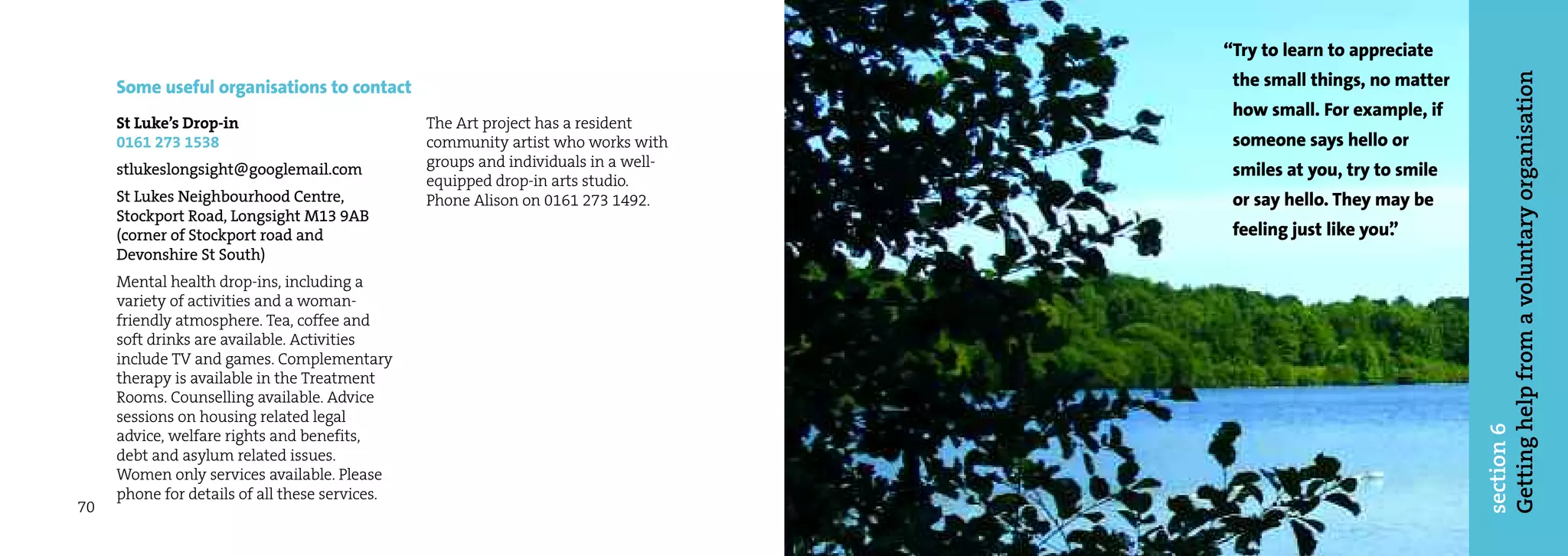 “Try to learn to appreciate
                                                                                     the small things, no matter




                                                                                                                   Getting help from a voluntary organisation
     Some useful organisations to contact
                                                                                     how small. For example, if
     St Luke’s Drop-in                          The Art project has a resident
     0161 273 1538                              community artist who works with      someone says hello or
                                                groups and individuals in a well-
     stlukeslongsight@googlemail.com                                                 smiles at you, try to smile
                                                equipped drop-in arts studio.
     St Lukes Neighbourhood Centre,             Phone Alison on 0161 273 1492.       or say hello. They may be
     Stockport Road, Longsight M13 9AB
     (corner of Stockport road and                                                   feeling just like you”
                                                                                                          .
     Devonshire St South)
     Mental health drop-ins, including a
     variety of activities and a woman-
     friendly atmosphere. Tea, coffee and
     soft drinks are available. Activities
     include TV and games. Complementary
     therapy is available in the Treatment
     Rooms. Counselling available. Advice
     sessions on housing related legal




                                                                                                                   section 6
     advice, welfare rights and benefits,
     debt and asylum related issues.
     Women only services available. Please
     phone for details of all these services.
70
 