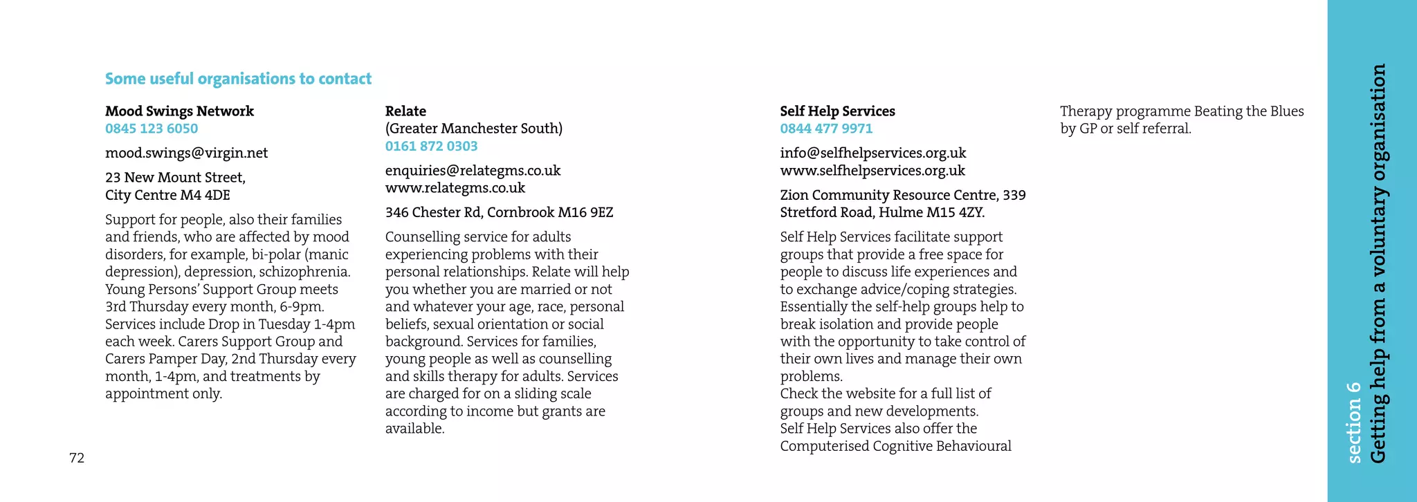 Getting help from a voluntary organisation
     Some useful organisations to contact
     Mood Swings Network                       Relate                                     Self Help Services                         Therapy programme Beating the Blues
     0845 123 6050                             (Greater Manchester South)                 0844 477 9971                              by GP or self referral.
     mood.swings@virgin.net                    0161 872 0303                              info@selfhelpservices.org.uk
     23 New Mount Street,                      enquiries@relategms.co.uk                  www.selfhelpservices.org.uk
     City Centre M4 4DE                        www.relategms.co.uk                        Zion Community Resource Centre, 339
     Support for people, also their families   346 Chester Rd, Cornbrook M16 9EZ          Stretford Road, Hulme M15 4ZY.
     and friends, who are affected by mood     Counselling service for adults             Self Help Services facilitate support
     disorders, for example, bi-polar (manic   experiencing problems with their           groups that provide a free space for
     depression), depression, schizophrenia.   personal relationships. Relate will help   people to discuss life experiences and
     Young Persons’ Support Group meets        you whether you are married or not         to exchange advice/coping strategies.
     3rd Thursday every month, 6-9pm.          and whatever your age, race, personal      Essentially the self-help groups help to
     Services include Drop in Tuesday 1-4pm    beliefs, sexual orientation or social      break isolation and provide people
     each week. Carers Support Group and       background. Services for families,         with the opportunity to take control of
     Carers Pamper Day, 2nd Thursday every     young people as well as counselling        their own lives and manage their own
     month, 1-4pm, and treatments by           and skills therapy for adults. Services    problems.




                                                                                                                                                                           section 6
     appointment only.                         are charged for on a sliding scale         Check the website for a full list of
                                               according to income but grants are         groups and new developments.
                                               available.                                 Self Help Services also offer the
                                                                                          Computerised Cognitive Behavioural
72
 