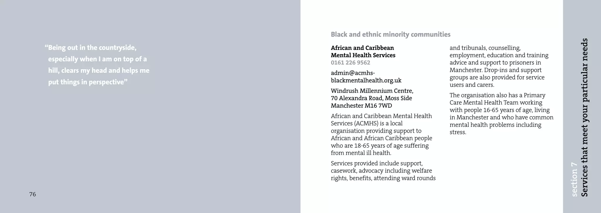 Black and ethnic minority communities




                                                                                                                             Services that meet your particular needs
     “Being out in the countryside,       African and Caribbean                     and tribunals, counselling,
                                          Mental Health Services                    employment, education and training
      especially when I am on top of a    0161 226 9562                             advice and support to prisoners in
      hill, clears my head and helps me   admin@acmhs-                              Manchester. Drop-ins and support
                                          blackmentalhealth.org.uk                  groups are also provided for service
      put things in perspective”                                                    users and carers.
                                          Windrush Millennium Centre,
                                          70 Alexandra Road, Moss Side              The organisation also has a Primary
                                          Manchester M16 7WD                        Care Mental Health Team working
                                                                                    with people 16-65 years of age, living
                                          African and Caribbean Mental Health       in Manchester and who have common
                                          Services (ACMHS) is a local               mental health problems including
                                          organisation providing support to         stress.
                                          African and African Caribbean people
                                          who are 18-65 years of age suffering
                                          from mental ill health.
                                          Services provided include support,




                                                                                                                             section 7
                                          casework, advocacy including welfare
                                          rights, benefits, attending ward rounds

76
 