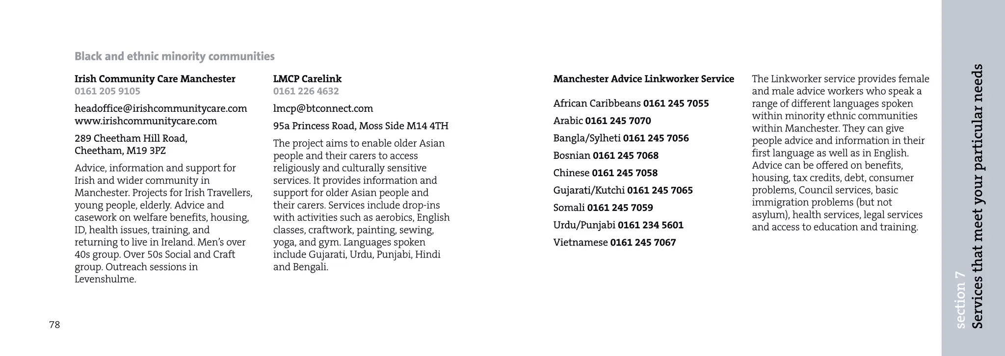 Black and ethnic minority communities




                                                                                                                                                                                Services that meet your particular needs
     Irish Community Care Manchester              LMCP Carelink                               Manchester Advice Linkworker Service   The Linkworker service provides female
     0161 205 9105                                0161 226 4632                                                                      and male advice workers who speak a
     headoffice@irishcommunitycare.com            lmcp@btconnect.com                          African Caribbeans 0161 245 7055       range of different languages spoken
     www.irishcommunitycare.com                                                               Arabic 0161 245 7070                   within minority ethnic communities
                                                  95a Princess Road, Moss Side M14 4TH                                               within Manchester. They can give
     289 Cheetham Hill Road,                      The project aims to enable older Asian      Bangla/Sylheti 0161 245 7056           people advice and information in their
     Cheetham, M19 3PZ                            people and their carers to access           Bosnian 0161 245 7068                  first language as well as in English.
     Advice, information and support for          religiously and culturally sensitive                                               Advice can be offered on benefits,
                                                                                              Chinese 0161 245 7058                  housing, tax credits, debt, consumer
     Irish and wider community in                 services. It provides information and
     Manchester. Projects for Irish Travellers,   support for older Asian people and          Gujarati/Kutchi 0161 245 7065          problems, Council services, basic
     young people, elderly. Advice and            their carers. Services include drop-ins                                            immigration problems (but not
                                                                                              Somali 0161 245 7059
     casework on welfare benefits, housing,       with activities such as aerobics, English                                          asylum), health services, legal services
     ID, health issues, training, and             classes, craftwork, painting, sewing,       Urdu/Punjabi 0161 234 5601             and access to education and training.
     returning to live in Ireland. Men’s over     yoga, and gym. Languages spoken             Vietnamese 0161 245 7067
     40s group. Over 50s Social and Craft         include Gujarati, Urdu, Punjabi, Hindi
     group. Outreach sessions in                  and Bengali.




                                                                                                                                                                                section 7
     Levenshulme.



78
 