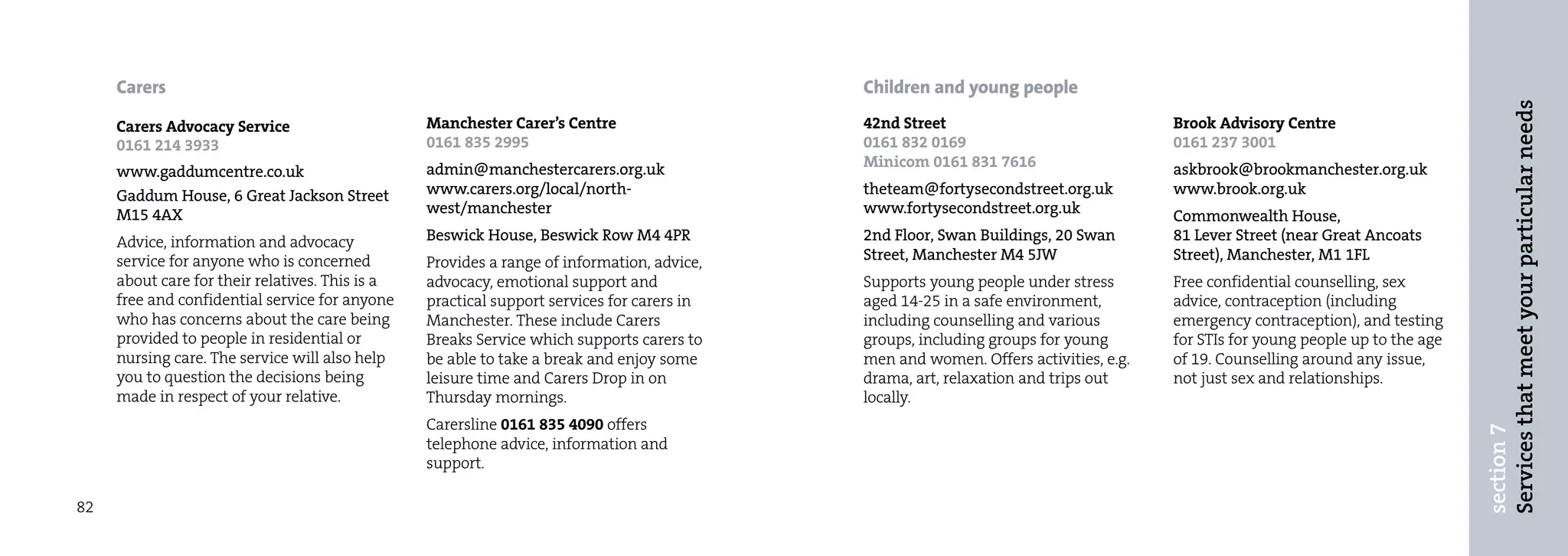 Carers                                                                                 Children and young people




                                                                                                                                                                               Services that meet your particular needs
     Carers Advocacy Service                     Manchester Carer’s Centre                  42nd Street                              Brook Advisory Centre
     0161 214 3933                               0161 835 2995                              0161 832 0169                            0161 237 3001
                                                 admin@manchestercarers.org.uk              Minicom 0161 831 7616                    askbrook@brookmanchester.org.uk
     www.gaddumcentre.co.uk
     Gaddum House, 6 Great Jackson Street        www.carers.org/local/north-                theteam@fortysecondstreet.org.uk         www.brook.org.uk
     M15 4AX                                     west/manchester                            www.fortysecondstreet.org.uk             Commonwealth House,
     Advice, information and advocacy            Beswick House, Beswick Row M4 4PR          2nd Floor, Swan Buildings, 20 Swan       81 Lever Street (near Great Ancoats
     service for anyone who is concerned         Provides a range of information, advice,   Street, Manchester M4 5JW                Street), Manchester, M1 1FL
     about care for their relatives. This is a   advocacy, emotional support and            Supports young people under stress       Free confidential counselling, sex
     free and confidential service for anyone    practical support services for carers in   aged 14-25 in a safe environment,        advice, contraception (including
     who has concerns about the care being       Manchester. These include Carers           including counselling and various        emergency contraception), and testing
     provided to people in residential or        Breaks Service which supports carers to    groups, including groups for young       for STIs for young people up to the age
     nursing care. The service will also help    be able to take a break and enjoy some     men and women. Offers activities, e.g.   of 19. Counselling around any issue,
     you to question the decisions being         leisure time and Carers Drop in on         drama, art, relaxation and trips out     not just sex and relationships.
     made in respect of your relative.           Thursday mornings.                         locally.
                                                 Carersline 0161 835 4090 offers




                                                                                                                                                                               section 7
                                                 telephone advice, information and
                                                 support.

82
 