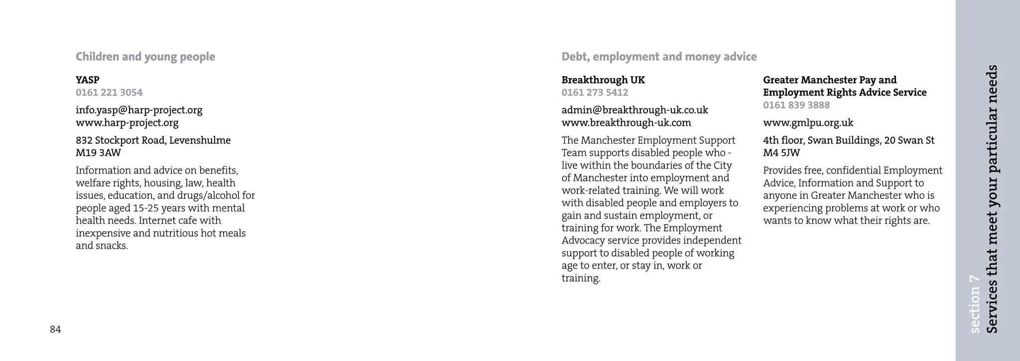Children and young people                  Debt, employment and money advice




                                                                                                                                  Services that meet your particular needs
     YASP                                       Breakthrough UK                          Greater Manchester Pay and
     0161 221 3054                              0161 273 5412                            Employment Rights Advice Service
     info.yasp@harp-project.org                 admin@breakthrough-uk.co.uk              0161 839 3888
     www.harp-project.org                       www.breakthrough-uk.com                  www.gmlpu.org.uk
     832 Stockport Road, Levenshulme            The Manchester Employment Support        4th floor, Swan Buildings, 20 Swan St
     M19 3AW                                    Team supports disabled people who -      M4 5JW
     Information and advice on benefits,        live within the boundaries of the City   Provides free, confidential Employment
     welfare rights, housing, law, health       of Manchester into employment and        Advice, Information and Support to
     issues, education, and drugs/alcohol for   work-related training. We will work      anyone in Greater Manchester who is
     people aged 15-25 years with mental        with disabled people and employers to    experiencing problems at work or who
     health needs. Internet cafe with           gain and sustain employment, or          wants to know what their rights are.
     inexpensive and nutritious hot meals       training for work. The Employment
     and snacks.                                Advocacy service provides independent
                                                support to disabled people of working
                                                age to enter, or stay in, work or
                                                training.




                                                                                                                                  section 7
84
 