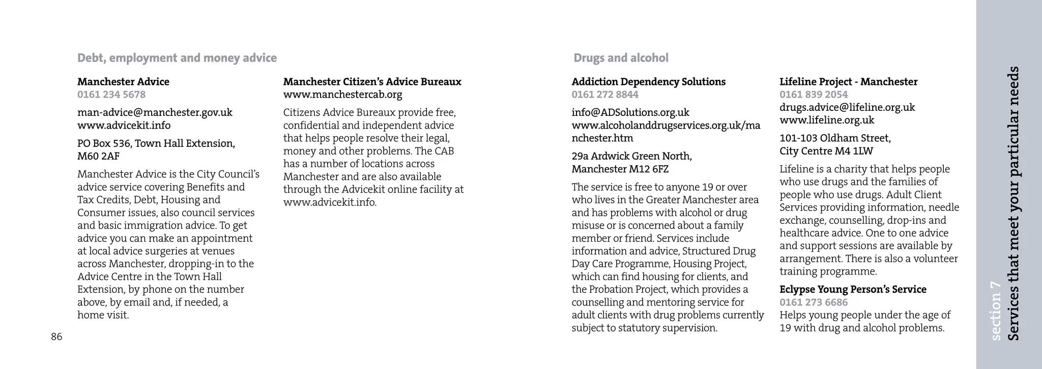Debt, employment and money advice                                                    Drugs and alcohol




                                                                                                                                                                                 Services that meet your particular needs
     Manchester Advice                         Manchester Citizen’s Advice Bureaux        Addiction Dependency Solutions               Lifeline Project - Manchester
     0161 234 5678                             www.manchestercab.org                      0161 272 8844                                0161 839 2054
     man-advice@manchester.gov.uk              Citizens Advice Bureaux provide free,      info@ADSolutions.org.uk                      drugs.advice@lifeline.org.uk
     www.advicekit.info                        confidential and independent advice        www.alcoholanddrugservices.org.uk/ma         www.lifeline.org.uk

     PO Box 536, Town Hall Extension,          that helps people resolve their legal,     nchester.htm                                 101-103 Oldham Street,
     M60 2AF                                   money and other problems. The CAB          29a Ardwick Green North,                     City Centre M4 1LW
                                               has a number of locations across           Manchester M12 6FZ                           Lifeline is a charity that helps people
     Manchester Advice is the City Council’s   Manchester and are also available
     advice service covering Benefits and                                                 The service is free to anyone 19 or over     who use drugs and the families of
                                               through the Advicekit online facility at                                                people who use drugs. Adult Client
     Tax Credits, Debt, Housing and            www.advicekit.info.                        who lives in the Greater Manchester area
     Consumer issues, also council services                                               and has problems with alcohol or drug        Services providing information, needle
     and basic immigration advice. To get                                                 misuse or is concerned about a family        exchange, counselling, drop-ins and
     advice you can make an appointment                                                   member or friend. Services include           healthcare advice. One to one advice
     at local advice surgeries at venues                                                  information and advice, Structured Drug      and support sessions are available by
     across Manchester, dropping-in to the                                                Day Care Programme, Housing Project,         arrangement. There is also a volunteer
     Advice Centre in the Town Hall                                                       which can find housing for clients, and      training programme.




                                                                                                                                                                                 section 7
     Extension, by phone on the number                                                    the Probation Project, which provides a      Eclypse Young Person’s Service
     above, by email and, if needed, a                                                    counselling and mentoring service for        0161 273 6686
     home visit.                                                                          adult clients with drug problems currently   Helps young people under the age of
                                                                                          subject to statutory supervision.            19 with drug and alcohol problems.
86
 