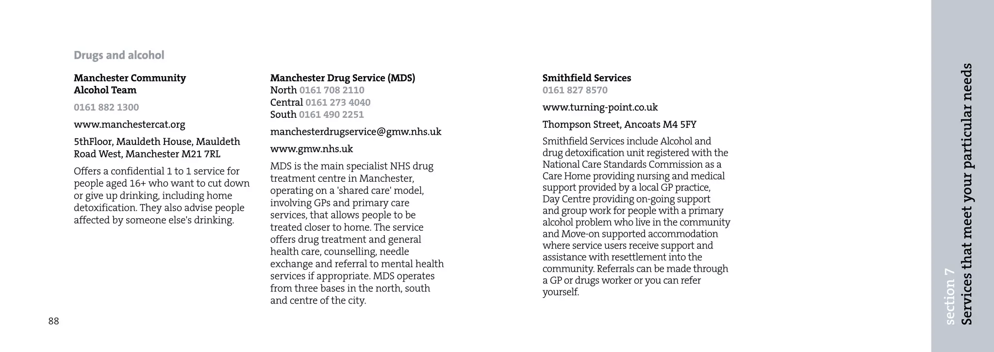 Drugs and alcohol




                                                                                                                                        Services that meet your particular needs
     Manchester Community                       Manchester Drug Service (MDS)            Smithfield Services
     Alcohol Team                               North 0161 708 2110                      0161 827 8570
     0161 882 1300                              Central 0161 273 4040                    www.turning-point.co.uk
                                                South 0161 490 2251
     www.manchestercat.org                                                               Thompson Street, Ancoats M4 5FY
                                                manchesterdrugservice@gmw.nhs.uk
     5thFloor, Mauldeth House, Mauldeth                                                  Smithfield Services include Alcohol and
     Road West, Manchester M21 7RL              www.gmw.nhs.uk                           drug detoxification unit registered with the
                                                MDS is the main specialist NHS drug      National Care Standards Commission as a
     Offers a confidential 1 to 1 service for                                            Care Home providing nursing and medical
     people aged 16+ who want to cut down       treatment centre in Manchester,
                                                operating on a 'shared care' model,      support provided by a local GP practice,
     or give up drinking, including home                                                 Day Centre providing on-going support
     detoxification. They also advise people    involving GPs and primary care
                                                services, that allows people to be       and group work for people with a primary
     affected by someone else's drinking.                                                alcohol problem who live in the community
                                                treated closer to home. The service
                                                                                         and Move-on supported accommodation
                                                offers drug treatment and general
                                                                                         where service users receive support and
                                                health care, counselling, needle
                                                                                         assistance with resettlement into the
                                                exchange and referral to mental health   community. Referrals can be made through




                                                                                                                                        section 7
                                                services if appropriate. MDS operates    a GP or drugs worker or you can refer
                                                from three bases in the north, south     yourself.
                                                and centre of the city.

88
 