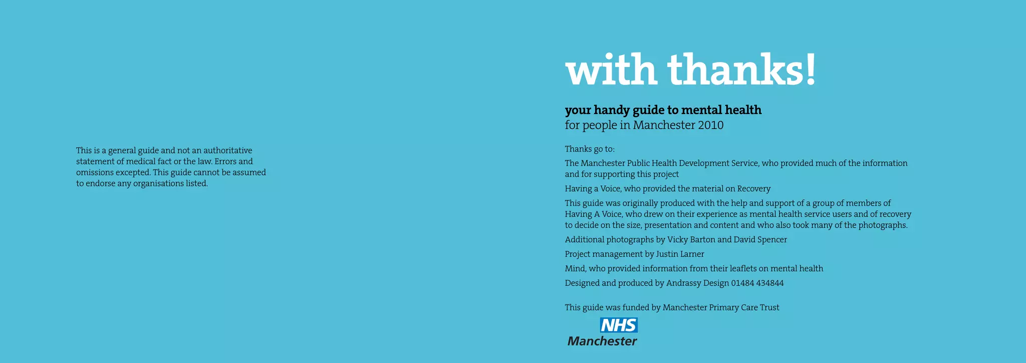 with thanks!
                                                   your handy guide to mental health
                                                   for people in Manchester 2010
This is a general guide and not an authoritative   Thanks go to:
statement of medical fact or the law. Errors and   The Manchester Public Health Development Service, who provided much of the information
omissions excepted. This guide cannot be assumed   and for supporting this project
to endorse any organisations listed.
                                                   Having a Voice, who provided the material on Recovery
                                                   This guide was originally produced with the help and support of a group of members of
                                                   Having A Voice, who drew on their experience as mental health service users and of recovery
                                                   to decide on the size, presentation and content and who also took many of the photographs.
                                                   Additional photographs by Vicky Barton and David Spencer
                                                   Project management by Justin Larner
                                                   Mind, who provided information from their leaflets on mental health
                                                   Designed and produced by Andrassy Design 01484 434844

                                                   This guide was funded by Manchester Primary Care Trust
 