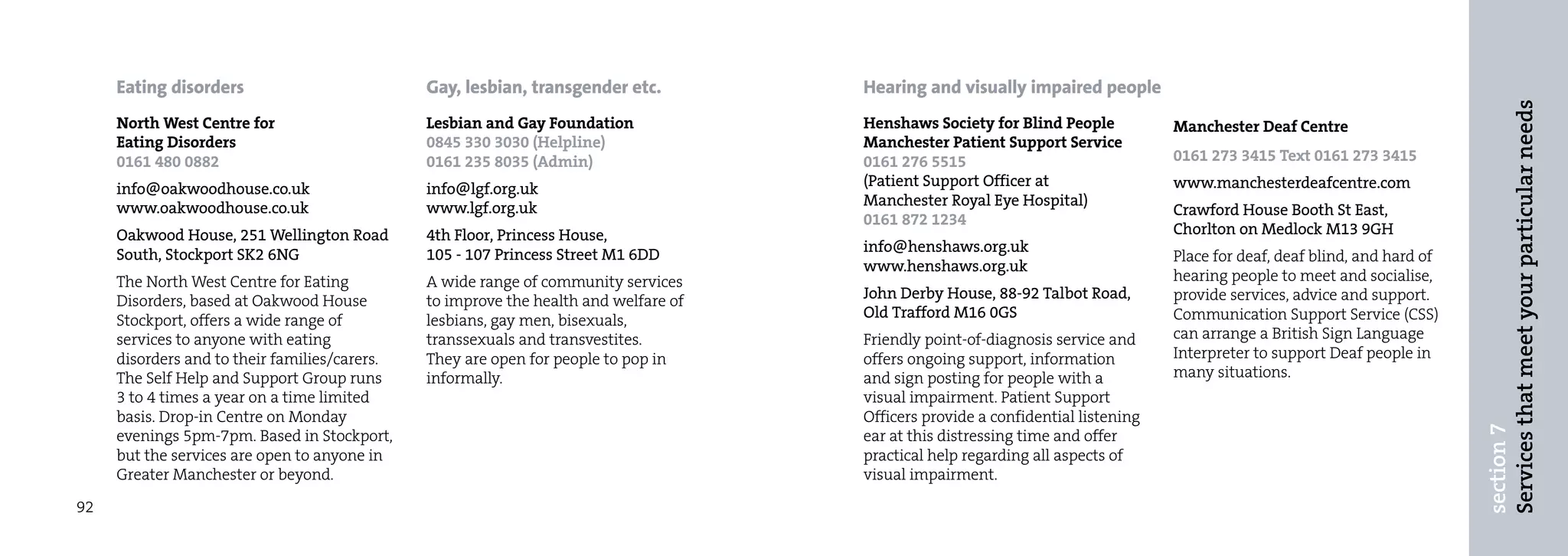 Eating disorders                          Gay, lesbian, transgender etc.         Hearing and visually impaired people




                                                                                                                                                                            Services that meet your particular needs
     North West Centre for                     Lesbian and Gay Foundation             Henshaws Society for Blind People           Manchester Deaf Centre
     Eating Disorders                          0845 330 3030 (Helpline)               Manchester Patient Support Service
     0161 480 0882                             0161 235 8035 (Admin)                  0161 276 5515                               0161 273 3415 Text 0161 273 3415

     info@oakwoodhouse.co.uk                   info@lgf.org.uk                        (Patient Support Officer at                 www.manchesterdeafcentre.com
     www.oakwoodhouse.co.uk                    www.lgf.org.uk                         Manchester Royal Eye Hospital)
                                                                                                                                  Crawford House Booth St East,
                                                                                      0161 872 1234
     Oakwood House, 251 Wellington Road        4th Floor, Princess House,                                                         Chorlton on Medlock M13 9GH
     South, Stockport SK2 6NG                  105 - 107 Princess Street M1 6DD       info@henshaws.org.uk
                                                                                                                                  Place for deaf, deaf blind, and hard of
                                                                                      www.henshaws.org.uk
     The North West Centre for Eating          A wide range of community services                                                 hearing people to meet and socialise,
     Disorders, based at Oakwood House         to improve the health and welfare of   John Derby House, 88-92 Talbot Road,        provide services, advice and support.
     Stockport, offers a wide range of         lesbians, gay men, bisexuals,          Old Trafford M16 0GS                        Communication Support Service (CSS)
     services to anyone with eating            transsexuals and transvestites.        Friendly point-of-diagnosis service and     can arrange a British Sign Language
     disorders and to their families/carers.   They are open for people to pop in     offers ongoing support, information         Interpreter to support Deaf people in
     The Self Help and Support Group runs      informally.                            and sign posting for people with a          many situations.
     3 to 4 times a year on a time limited                                            visual impairment. Patient Support
     basis. Drop-in Centre on Monday                                                  Officers provide a confidential listening




                                                                                                                                                                            section 7
     evenings 5pm-7pm. Based in Stockport,                                            ear at this distressing time and offer
     but the services are open to anyone in                                           practical help regarding all aspects of
     Greater Manchester or beyond.                                                    visual impairment.

92
 