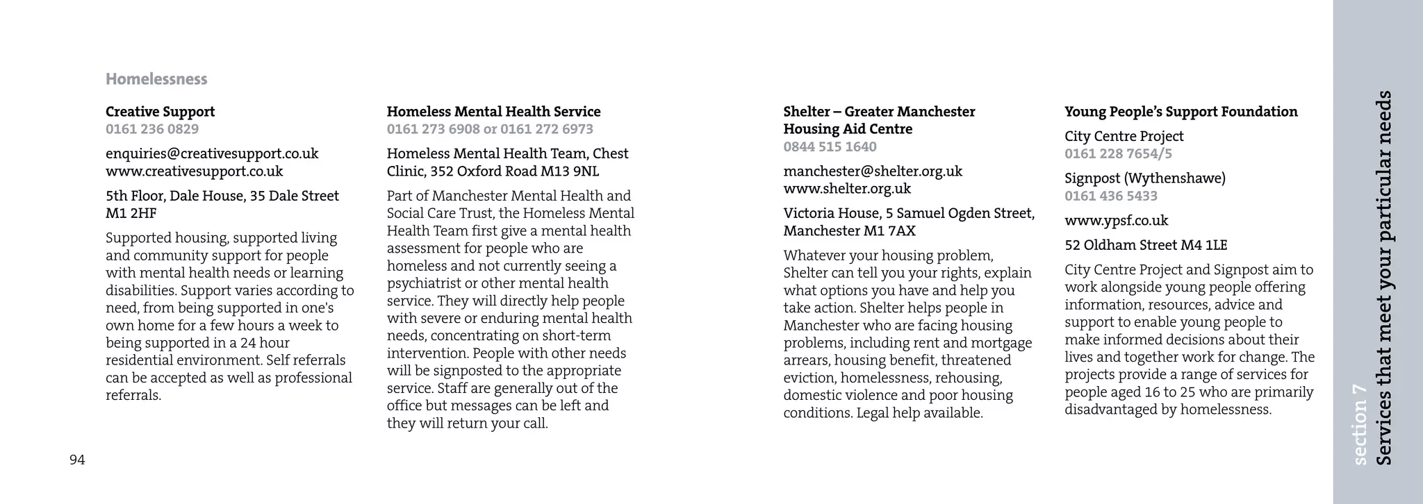 Homelessness




                                                                                                                                                                                  Services that meet your particular needs
     Creative Support                            Homeless Mental Health Service            Shelter – Greater Manchester                Young People’s Support Foundation
     0161 236 0829                               0161 273 6908 or 0161 272 6973            Housing Aid Centre                          City Centre Project
     enquiries@creativesupport.co.uk             Homeless Mental Health Team, Chest        0844 515 1640                               0161 228 7654/5
     www.creativesupport.co.uk                   Clinic, 352 Oxford Road M13 9NL           manchester@shelter.org.uk                   Signpost (Wythenshawe)
     5th Floor, Dale House, 35 Dale Street       Part of Manchester Mental Health and      www.shelter.org.uk                          0161 436 5433
     M1 2HF                                      Social Care Trust, the Homeless Mental    Victoria House, 5 Samuel Ogden Street,      www.ypsf.co.uk
     Supported housing, supported living         Health Team first give a mental health    Manchester M1 7AX
                                                 assessment for people who are                                                         52 Oldham Street M4 1LE
     and community support for people                                                      Whatever your housing problem,
     with mental health needs or learning        homeless and not currently seeing a       Shelter can tell you your rights, explain   City Centre Project and Signpost aim to
     disabilities. Support varies according to   psychiatrist or other mental health       what options you have and help you          work alongside young people offering
     need, from being supported in one's         service. They will directly help people   take action. Shelter helps people in        information, resources, advice and
     own home for a few hours a week to          with severe or enduring mental health     Manchester who are facing housing           support to enable young people to
     being supported in a 24 hour                needs, concentrating on short-term        problems, including rent and mortgage       make informed decisions about their
     residential environment. Self referrals     intervention. People with other needs     arrears, housing benefit, threatened        lives and together work for change. The
     can be accepted as well as professional     will be signposted to the appropriate     eviction, homelessness, rehousing,          projects provide a range of services for
                                                 service. Staff are generally out of the




                                                                                                                                                                                  section 7
     referrals.                                                                            domestic violence and poor housing          people aged 16 to 25 who are primarily
                                                 office but messages can be left and       conditions. Legal help available.           disadvantaged by homelessness.
                                                 they will return your call.

94
 