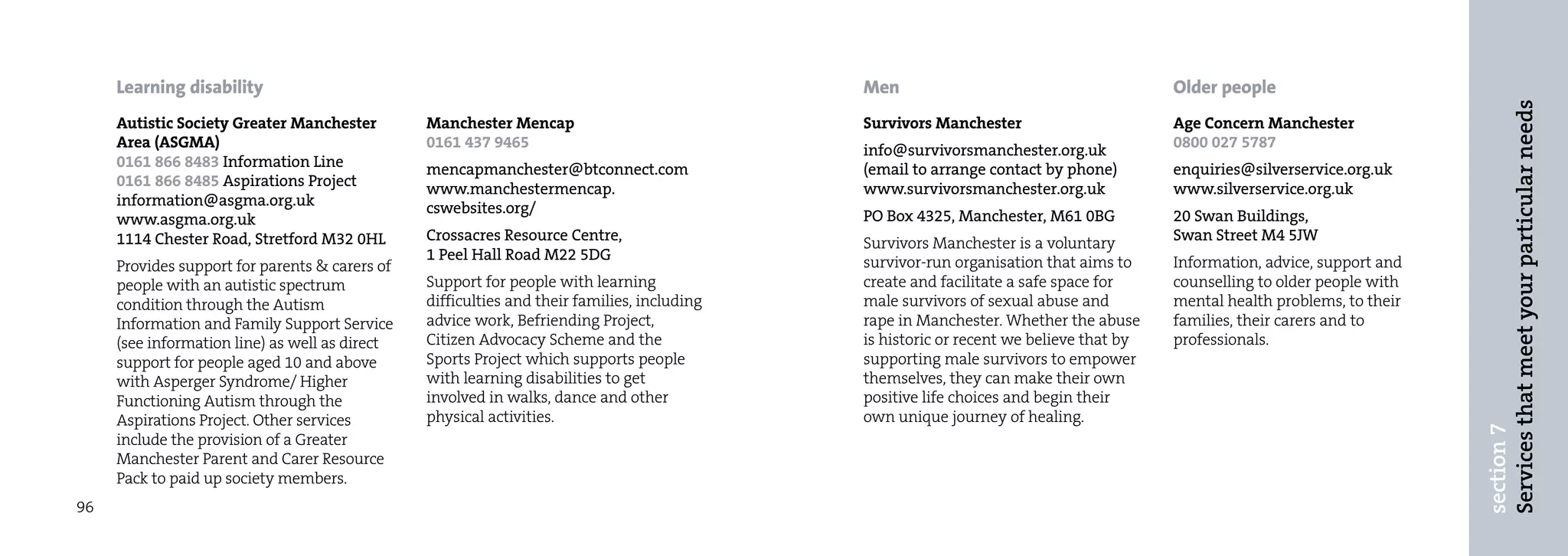 Learning disability                                                                     Men                                        Older people




                                                                                                                                                                           Services that meet your particular needs
     Autistic Society Greater Manchester        Manchester Mencap                            Survivors Manchester                       Age Concern Manchester
     Area (ASGMA)                               0161 437 9465                                info@survivorsmanchester.org.uk            0800 027 5787
     0161 866 8483 Information Line             mencapmanchester@btconnect.com               (email to arrange contact by phone)        enquiries@silverservice.org.uk
     0161 866 8485 Aspirations Project          www.manchestermencap.                        www.survivorsmanchester.org.uk             www.silverservice.org.uk
     information@asgma.org.uk                   cswebsites.org/
     www.asgma.org.uk                                                                        PO Box 4325, Manchester, M61 0BG           20 Swan Buildings,
     1114 Chester Road, Stretford M32 0HL       Crossacres Resource Centre,                  Survivors Manchester is a voluntary        Swan Street M4 5JW
                                                1 Peel Hall Road M22 5DG                     survivor-run organisation that aims to     Information, advice, support and
     Provides support for parents & carers of
     people with an autistic spectrum           Support for people with learning             create and facilitate a safe space for     counselling to older people with
     condition through the Autism               difficulties and their families, including   male survivors of sexual abuse and         mental health problems, to their
     Information and Family Support Service     advice work, Befriending Project,            rape in Manchester. Whether the abuse      families, their carers and to
     (see information line) as well as direct   Citizen Advocacy Scheme and the              is historic or recent we believe that by   professionals.
     support for people aged 10 and above       Sports Project which supports people         supporting male survivors to empower
     with Asperger Syndrome/ Higher             with learning disabilities to get            themselves, they can make their own
     Functioning Autism through the             involved in walks, dance and other           positive life choices and begin their
     Aspirations Project. Other services        physical activities.                         own unique journey of healing.




                                                                                                                                                                           section 7
     include the provision of a Greater
     Manchester Parent and Carer Resource
     Pack to paid up society members.
96
 