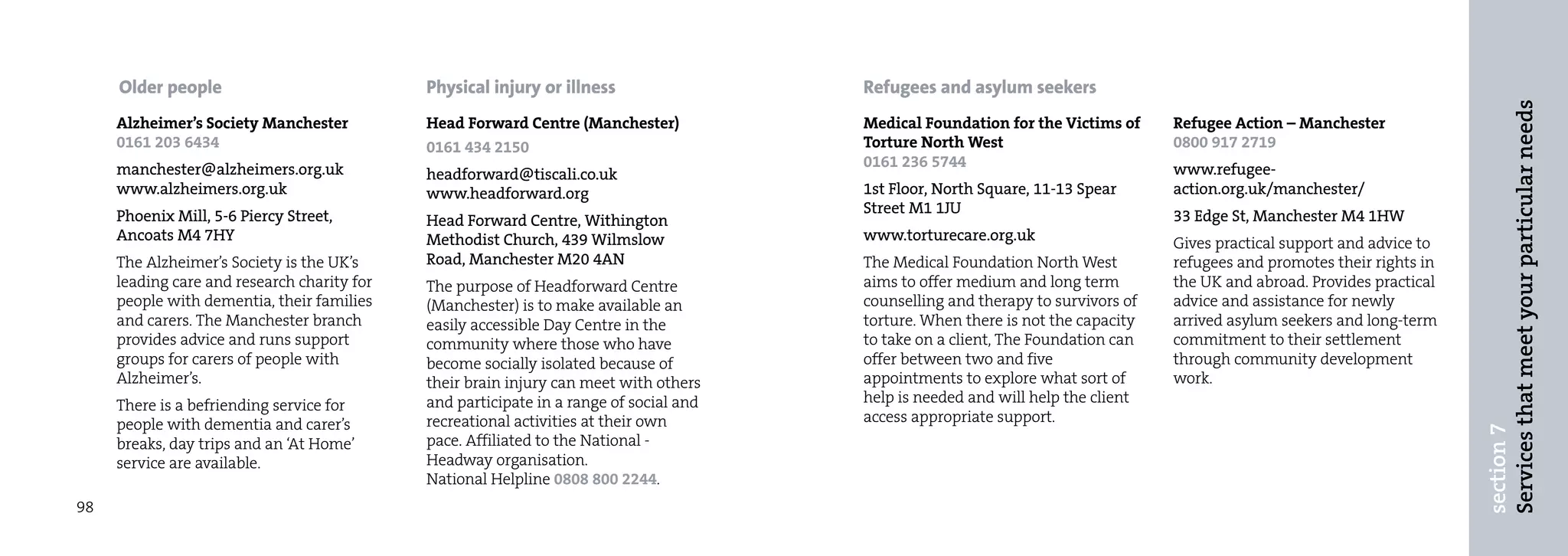 Older people                            Physical injury or illness                 Refugees and asylum seekers




                                                                                                                                                                          Services that meet your particular needs
     Alzheimer’s Society Manchester          Head Forward Centre (Manchester)           Medical Foundation for the Victims of     Refugee Action – Manchester
     0161 203 6434                           0161 434 2150                              Torture North West                        0800 917 2719
     manchester@alzheimers.org.uk                                                       0161 236 5744                             www.refugee-
                                             headforward@tiscali.co.uk
     www.alzheimers.org.uk                   www.headforward.org                        1st Floor, North Square, 11-13 Spear      action.org.uk/manchester/
     Phoenix Mill, 5-6 Piercy Street,                                                   Street M1 1JU                             33 Edge St, Manchester M4 1HW
                                             Head Forward Centre, Withington
     Ancoats M4 7HY                          Methodist Church, 439 Wilmslow             www.torturecare.org.uk                    Gives practical support and advice to
     The Alzheimer’s Society is the UK’s     Road, Manchester M20 4AN                   The Medical Foundation North West         refugees and promotes their rights in
     leading care and research charity for   The purpose of Headforward Centre          aims to offer medium and long term        the UK and abroad. Provides practical
     people with dementia, their families    (Manchester) is to make available an       counselling and therapy to survivors of   advice and assistance for newly
     and carers. The Manchester branch       easily accessible Day Centre in the        torture. When there is not the capacity   arrived asylum seekers and long-term
     provides advice and runs support        community where those who have             to take on a client, The Foundation can   commitment to their settlement
     groups for carers of people with        become socially isolated because of        offer between two and five                through community development
     Alzheimer’s.                            their brain injury can meet with others    appointments to explore what sort of      work.
     There is a befriending service for      and participate in a range of social and   help is needed and will help the client
     people with dementia and carer’s        recreational activities at their own       access appropriate support.




                                                                                                                                                                          section 7
     breaks, day trips and an ‘At Home’      pace. Affiliated to the National -
     service are available.                  Headway organisation.
                                             National Helpline 0808 800 2244.
98
 