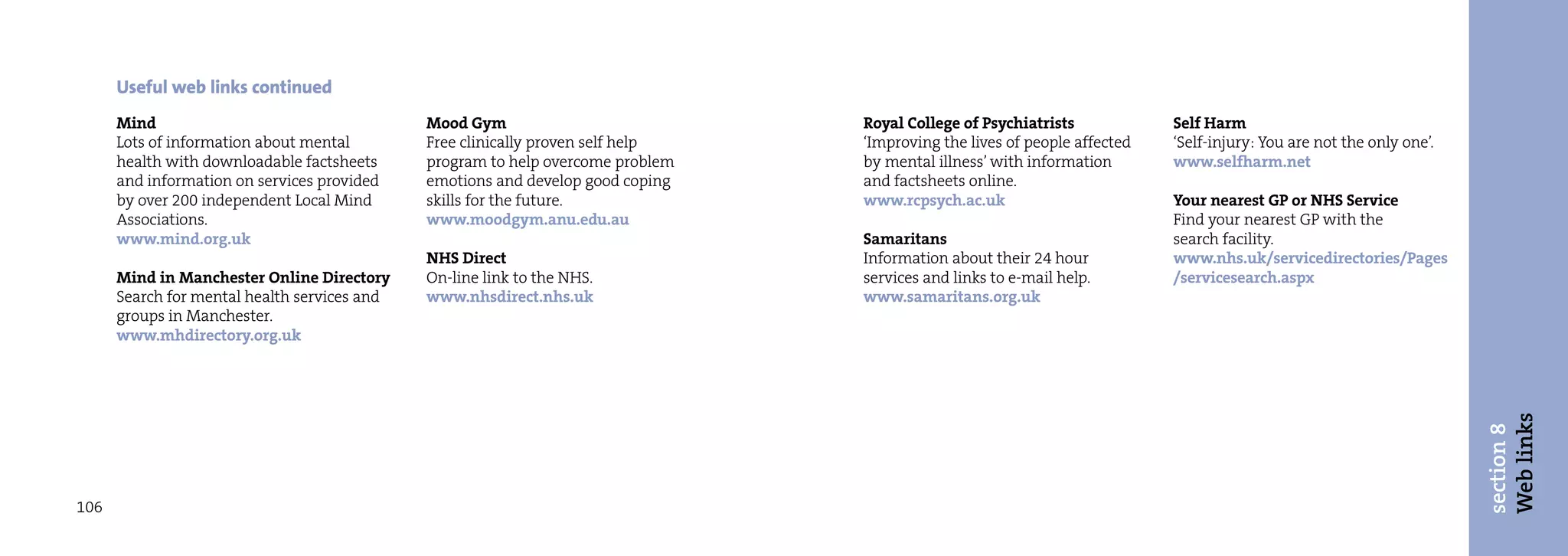 Useful web links continued
      Mind                                    Mood Gym                           Royal College of Psychiatrists            Self Harm
      Lots of information about mental        Free clinically proven self help   ‘Improving the lives of people affected   ‘Self-injury: You are not the only one’.
      health with downloadable factsheets     program to help overcome problem   by mental illness’ with information       www.selfharm.net
      and information on services provided    emotions and develop good coping   and factsheets online.
      by over 200 independent Local Mind      skills for the future.             www.rcpsych.ac.uk                         Your nearest GP or NHS Service
      Associations.                           www.moodgym.anu.edu.au                                                       Find your nearest GP with the
      www.mind.org.uk                                                            Samaritans                                search facility.
                                              NHS Direct                         Information about their 24 hour           www.nhs.uk/servicedirectories/Pages
      Mind in Manchester Online Directory     On-line link to the NHS.           services and links to e-mail help.        /servicesearch.aspx
      Search for mental health services and   www.nhsdirect.nhs.uk               www.samaritans.org.uk
      groups in Manchester.
      www.mhdirectory.org.uk




                                                                                                                                                                      Web links
                                                                                                                                                                      section 8
106
 