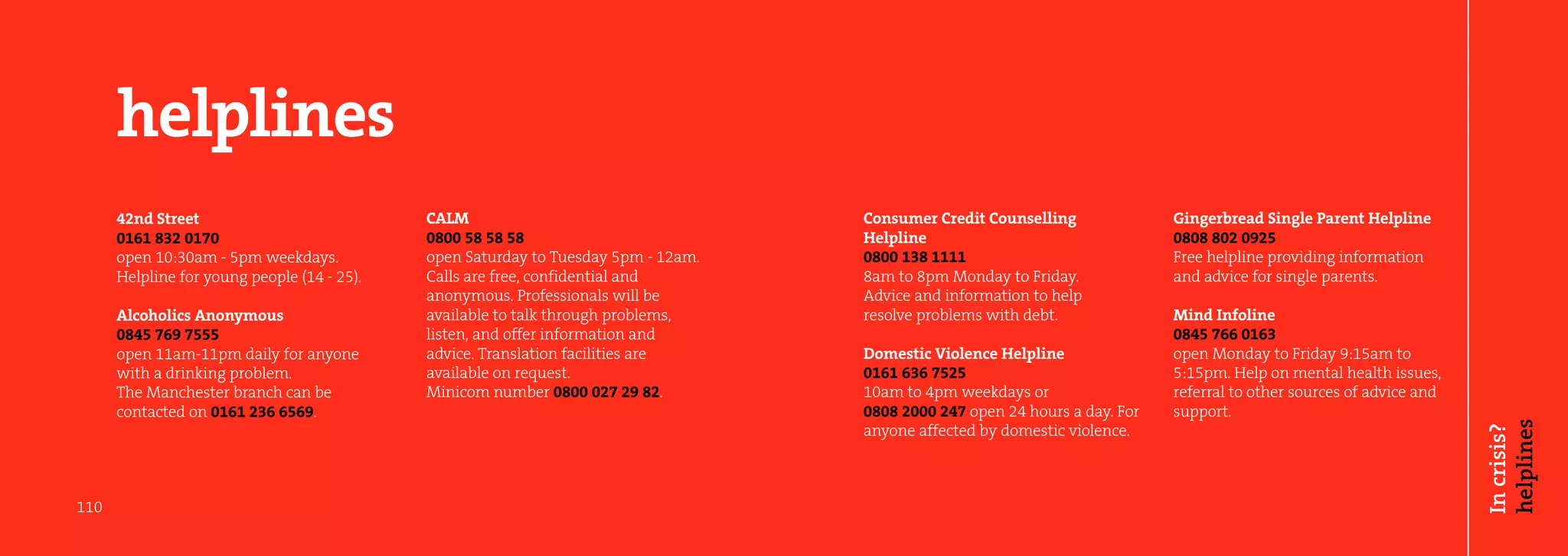 helplines
      42nd Street                            CALM                                   Consumer Credit Counselling              Gingerbread Single Parent Helpline
      0161 832 0170                          0800 58 58 58                          Helpline                                 0808 802 0925
      open 10:30am - 5pm weekdays.           open Saturday to Tuesday 5pm - 12am.   0800 138 1111                            Free helpline providing information
      Helpline for young people (14 - 25).   Calls are free, confidential and       8am to 8pm Monday to Friday.             and advice for single parents.
                                             anonymous. Professionals will be       Advice and information to help
      Alcoholics Anonymous                   available to talk through problems,    resolve problems with debt.              Mind Infoline
      0845 769 7555                          listen, and offer information and                                               0845 766 0163
      open 11am-11pm daily for anyone        advice. Translation facilities are     Domestic Violence Helpline               open Monday to Friday 9:15am to
      with a drinking problem.               available on request.                  0161 636 7525                            5:15pm. Help on mental health issues,
      The Manchester branch can be           Minicom number 0800 027 29 82.         10am to 4pm weekdays or                  referral to other sources of advice and
      contacted on 0161 236 6569.                                                   0808 2000 247 open 24 hours a day. For   support.




                                                                                                                                                                       helplines
                                                                                    anyone affected by domestic violence.




                                                                                                                                                                       In crisis?
110
 