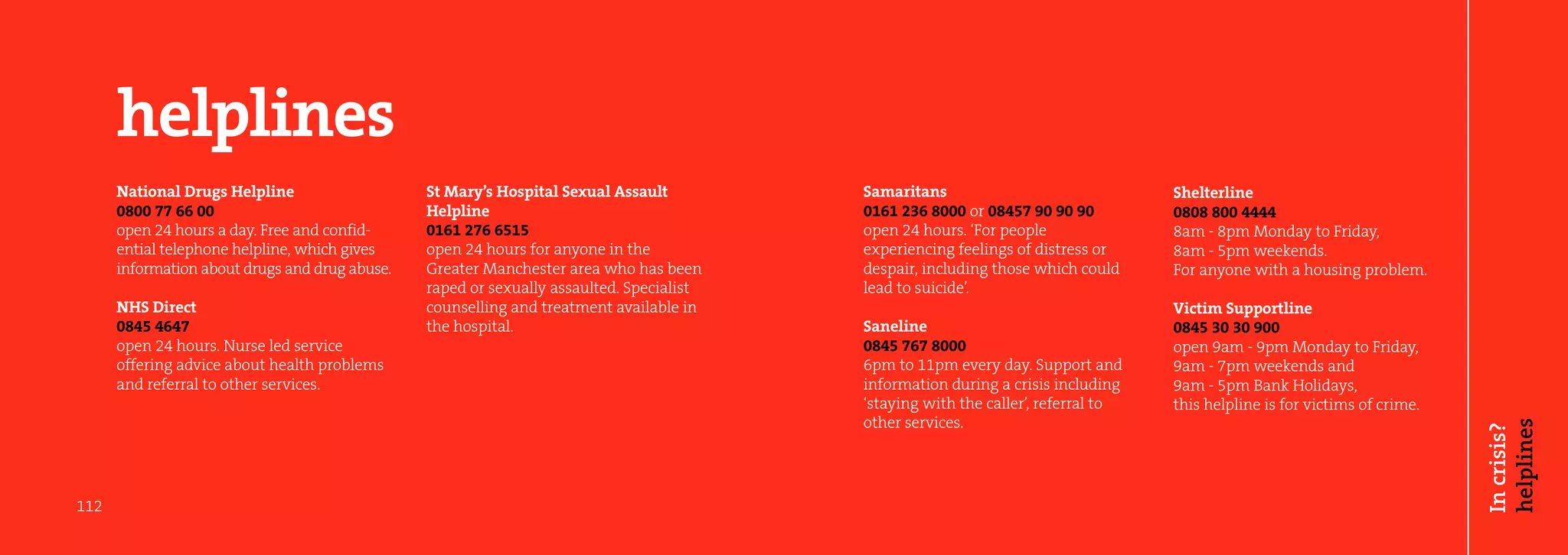 helplines
      National Drugs Helpline                   St Mary’s Hospital Sexual Assault         Samaritans                               Shelterline
      0800 77 66 00                             Helpline                                  0161 236 8000 or 08457 90 90 90          0808 800 4444
      open 24 hours a day. Free and confid-     0161 276 6515                             open 24 hours. ‘For people               8am - 8pm Monday to Friday,
      ential telephone helpline, which gives    open 24 hours for anyone in the           experiencing feelings of distress or     8am - 5pm weekends.
      information about drugs and drug abuse.   Greater Manchester area who has been      despair, including those which could     For anyone with a housing problem.
                                                raped or sexually assaulted. Specialist   lead to suicide’.
      NHS Direct                                counselling and treatment available in                                             Victim Supportline
      0845 4647                                 the hospital.                             Saneline                                 0845 30 30 900
      open 24 hours. Nurse led service                                                    0845 767 8000                            open 9am - 9pm Monday to Friday,
      offering advice about health problems                                               6pm to 11pm every day. Support and       9am - 7pm weekends and
      and referral to other services.                                                     information during a crisis including    9am - 5pm Bank Holidays,
                                                                                          ‘staying with the caller’, referral to   this helpline is for victims of crime.
                                                                                          other services.




                                                                                                                                                                            helplines
                                                                                                                                                                            In crisis?
112
 