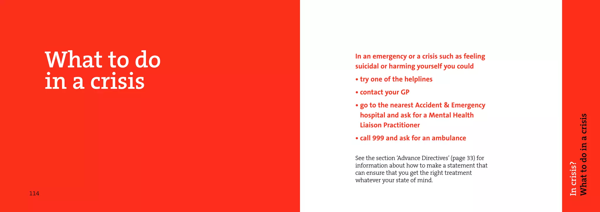 What to do    In an emergency or a crisis such as feeling
                    suicidal or harming yourself you could

      in a crisis   • try one of the helplines
                    • contact your GP
                    • go to the nearest Accident & Emergency
                      hospital and ask for a Mental Health




                                                                         What to do in a crisis
                      Liaison Practitioner
                    • call 999 and ask for an ambulance

                    See the section ‘Advance Directives’ (page 33) for




                                                                         In crisis?
                    information about how to make a statement that
                    can ensure that you get the right treatment
                    whatever your state of mind.

114
 