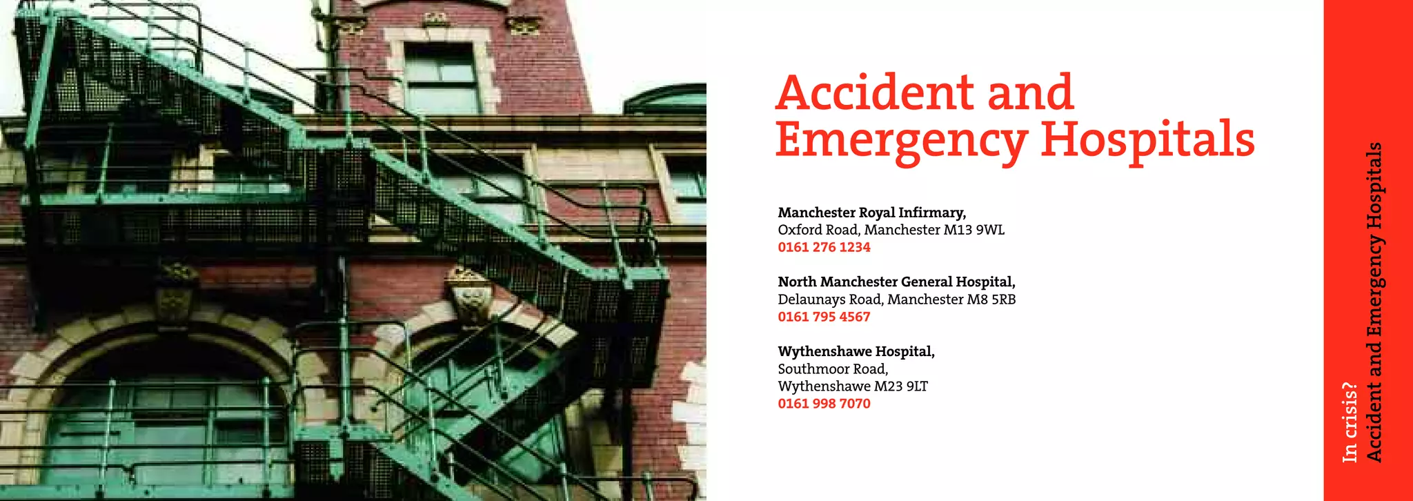 Accident and
Emergency Hospitals




                                     Accident and Emergency Hospitals
Manchester Royal Infirmary,
Oxford Road, Manchester M13 9WL
0161 276 1234

North Manchester General Hospital,
Delaunays Road, Manchester M8 5RB
0161 795 4567

Wythenshawe Hospital,
Southmoor Road,
Wythenshawe M23 9LT




                                     In crisis?
0161 998 7070
 