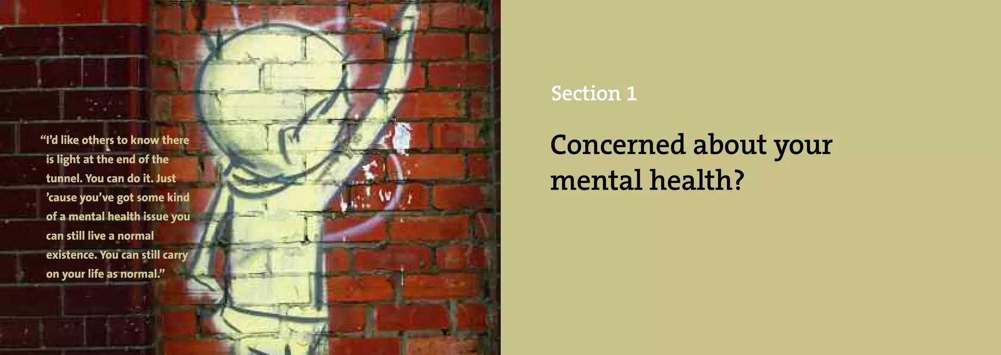 Section 1

“I’d like others to know there
 is light at the end of the
                                  Concerned about your
 tunnel. You can do it. Just
 ’cause you’ve got some kind
                                  mental health?
 of a mental health issue you
 can still live a normal
 existence. You can still carry
 on your life as normal.”
 