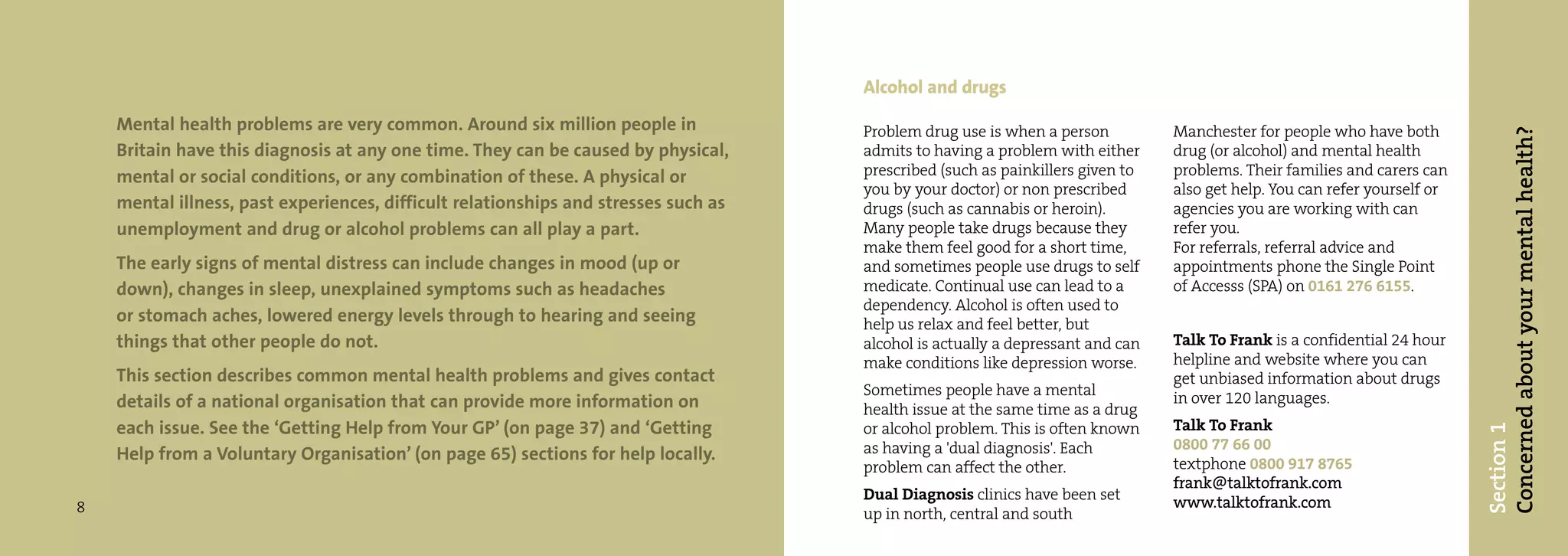 Alcohol and drugs
    Mental health problems are very common. Around six million people in             Problem drug use is when a person          Manchester for people who have both




                                                                                                                                                                           Concerned about your mental health?
    Britain have this diagnosis at any one time. They can be caused by physical,     admits to having a problem with either     drug (or alcohol) and mental health
    mental or social conditions, or any combination of these. A physical or          prescribed (such as painkillers given to   problems. Their families and carers can
                                                                                     you by your doctor) or non prescribed      also get help. You can refer yourself or
    mental illness, past experiences, difficult relationships and stresses such as   drugs (such as cannabis or heroin).        agencies you are working with can
    unemployment and drug or alcohol problems can all play a part.                   Many people take drugs because they        refer you.
                                                                                     make them feel good for a short time,      For referrals, referral advice and
    The early signs of mental distress can include changes in mood (up or            and sometimes people use drugs to self     appointments phone the Single Point
    down), changes in sleep, unexplained symptoms such as headaches                  medicate. Continual use can lead to a      of Accesss (SPA) on 0161 276 6155.
                                                                                     dependency. Alcohol is often used to
    or stomach aches, lowered energy levels through to hearing and seeing            help us relax and feel better, but
    things that other people do not.                                                 alcohol is actually a depressant and can   Talk To Frank is a confidential 24 hour
                                                                                     make conditions like depression worse.     helpline and website where you can
    This section describes common mental health problems and gives contact                                                      get unbiased information about drugs
                                                                                     Sometimes people have a mental             in over 120 languages.
    details of a national organisation that can provide more information on          health issue at the same time as a drug
    each issue. See the ‘Getting Help from Your GP’ (on page 37) and ‘Getting        or alcohol problem. This is often known    Talk To Frank




                                                                                                                                                                           Section 1
                                                                                     as having a 'dual diagnosis'. Each         0800 77 66 00
    Help from a Voluntary Organisation’ (on page 65) sections for help locally.                                                 textphone 0800 917 8765
                                                                                     problem can affect the other.
                                                                                                                                frank@talktofrank.com
                                                                                     Dual Diagnosis clinics have been set       www.talktofrank.com
8                                                                                    up in north, central and south
 