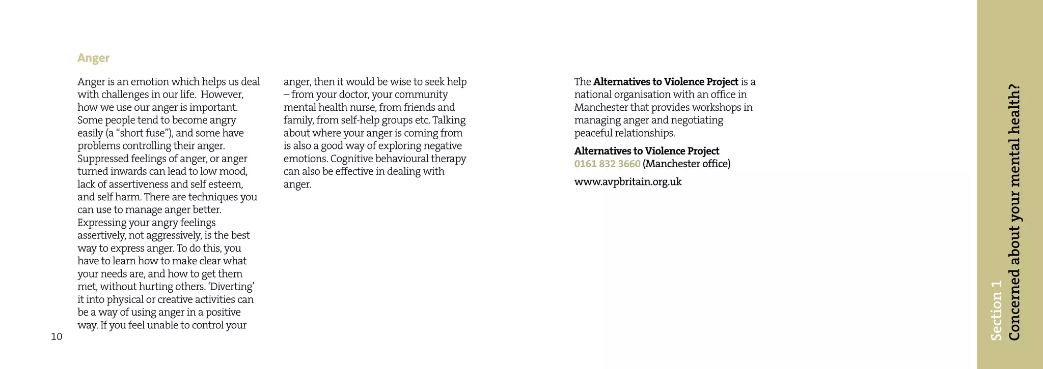 Anger
     Anger is an emotion which helps us deal       anger, then it would be wise to seek help    The Alternatives to Violence Project is a




                                                                                                                                            Concerned about your mental health?
     with challenges in our life. However,         – from your doctor, your community           national organisation with an office in
     how we use our anger is important.            mental health nurse, from friends and        Manchester that provides workshops in
     Some people tend to become angry              family, from self-help groups etc. Talking   managing anger and negotiating
     easily (a “short fuse”), and some have        about where your anger is coming from        peaceful relationships.
     problems controlling their anger.             is also a good way of exploring negative     Alternatives to Violence Project
     Suppressed feelings of anger, or anger        emotions. Cognitive behavioural therapy      0161 832 3660 (Manchester office)
     turned inwards can lead to low mood,          can also be effective in dealing with
     lack of assertiveness and self esteem,        anger.                                       www.avpbritain.org.uk
     and self harm. There are techniques you
     can use to manage anger better.
     Expressing your angry feelings
     assertively, not aggressively, is the best
     way to express anger. To do this, you
     have to learn how to make clear what
     your needs are, and how to get them




                                                                                                                                            Section 1
     met, without hurting others. ‘Diverting’
     it into physical or creative activities can
     be a way of using anger in a positive
     way. If you feel unable to control your
10
 