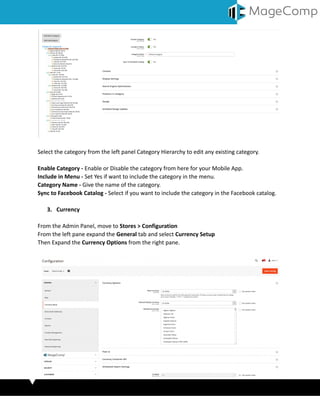 Select the category from the left panel Category Hierarchy to edit any existing category.
Enable Category - Enable or Disable the category from here for your Mobile App.
Include in Menu - Set Yes if want to include the category in the menu.
Category Name - Give the name of the category.
Sync to Facebook Catalog - Select if you want to include the category in the Facebook catalog.
3. Currency
From the Admin Panel, move to Stores > Configuration
From the left pane expand the General tab and select Currency Setup
Then Expand the Currency Options from the right pane.
 