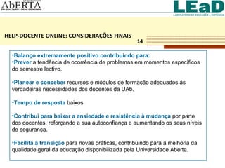 HELP-DOCENTE ONLINE: CONSIDERAÇÕES FINAIS 14 Balanço extremamente positivo contribuindo para: Prever  a tendência de ocorrência de problemas em momentos específicos do semestre lectivo. Planear e conceber  recursos e módulos de formação adequados às verdadeiras necessidades dos docentes da UAb. Tempo de resposta  baixos.  Contribui para baixar a ansiedade e resistência à mudança  por parte dos docentes, reforçando a sua autoconfiança e aumentando os seus níveis de segurança. Facilita a transição  para novas práticas, contribuindo para a melhoria da qualidade geral da educação disponibilizada pela Universidade Aberta. 