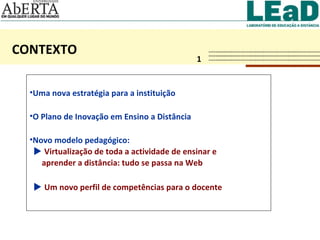 CONTEXTO 1 Uma nova estratégia para a instituição O Plano de Inovação em Ensino a Distância Novo modelo pedagógico:     Virtualização de toda a actividade de ensinar e  aprender a distância: tudo se passa na Web    Um novo perfil de competências para o docente   