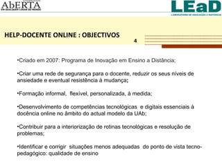 HELP-DOCENTE ONLINE : OBJECTIVOS 4 Criado   em 2007: Programa de Inovação em Ensino a Distância;  Criar uma rede de segurança para o docente, reduzir os seus níveis de ansiedade e eventual resistência à mudança ; Formação informal,  flexível, personalizada, à medida;  Desenvolvimento de competências tecnológicas  e digitais essenciais à docência online no âmbito do actual modelo da UAb; Contribuir para a interiorização de rotinas tecnológicas e resolução de problemas; Identificar e corrigir  situações menos adequadas  do ponto de vista tecno-pedagógico: qualidade de ensino 