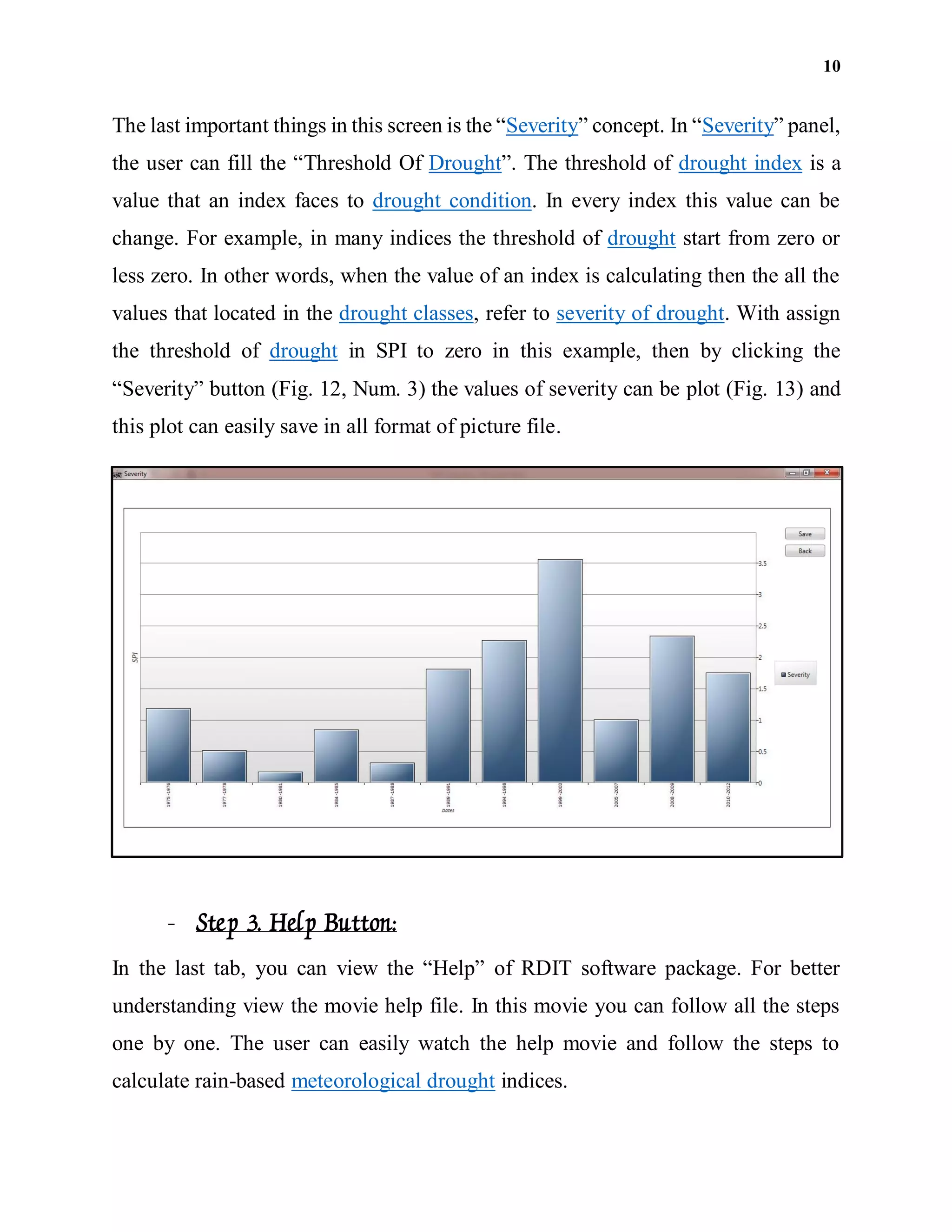 10
The last important things in this screen is the “Severity” concept. In “Severity” panel,
the user can fill the “Threshold Of Drought”. The threshold of drought index is a
value that an index faces to drought condition. In every index this value can be
change. For example, in many indices the threshold of drought start from zero or
less zero. In other words, when the value of an index is calculating then the all the
values that located in the drought classes, refer to severity of drought. With assign
the threshold of drought in SPI to zero in this example, then by clicking the
“Severity” button (Fig. 12, Num. 3) the values of severity can be plot (Fig. 13) and
this plot can easily save in all format of picture file.
- Step 3. Help Button:
In the last tab, you can view the “Help” of RDIT software package. For better
understanding view the movie help file. In this movie you can follow all the steps
one by one. The user can easily watch the help movie and follow the steps to
calculate rain-based meteorological drought indices.
 