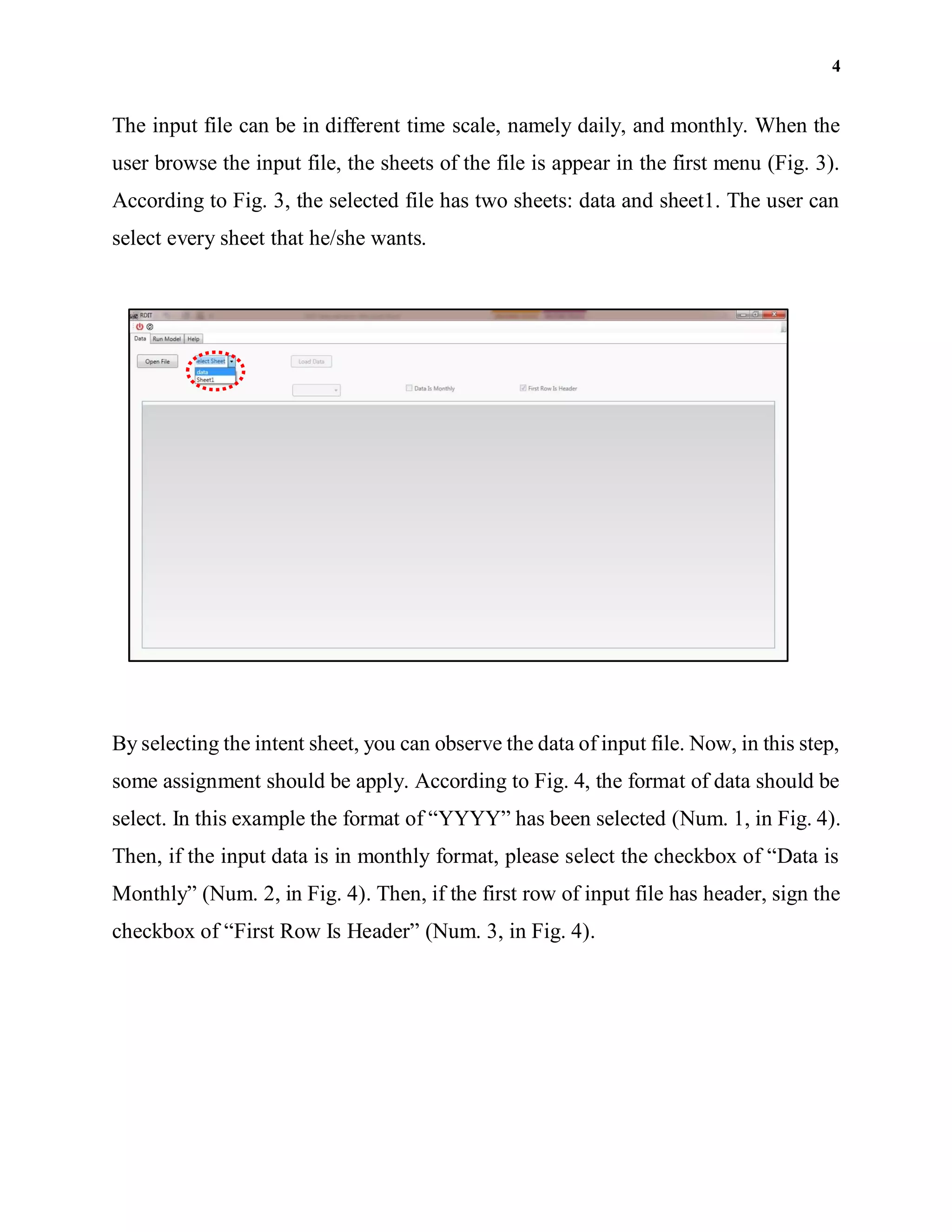 4
The input file can be in different time scale, namely daily, and monthly. When the
user browse the input file, the sheets of the file is appear in the first menu (Fig. 3).
According to Fig. 3, the selected file has two sheets: data and sheet1. The user can
select every sheet that he/she wants.
By selecting the intent sheet, you can observe the data of input file. Now, in this step,
some assignment should be apply. According to Fig. 4, the format of data should be
select. In this example the format of “YYYY” has been selected (Num. 1, in Fig. 4).
Then, if the input data is in monthly format, please select the checkbox of “Data is
Monthly” (Num. 2, in Fig. 4). Then, if the first row of input file has header, sign the
checkbox of “First Row Is Header” (Num. 3, in Fig. 4).
 