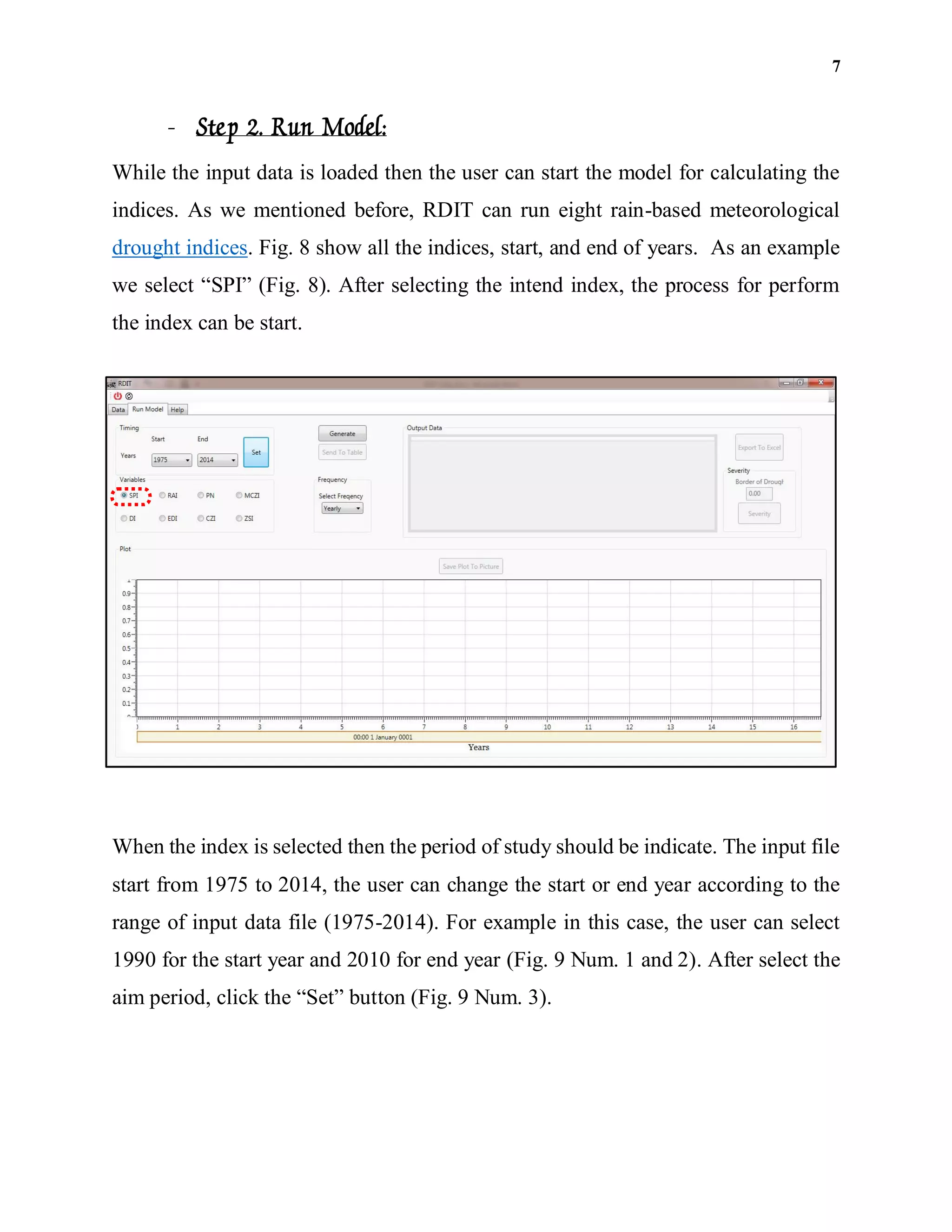 7
- Step 2. Run Model:
While the input data is loaded then the user can start the model for calculating the
indices. As we mentioned before, RDIT can run eight rain-based meteorological
drought indices. Fig. 8 show all the indices, start, and end of years. As an example
we select “SPI” (Fig. 8). After selecting the intend index, the process for perform
the index can be start.
When the index is selected then the period of study should be indicate. The input file
start from 1975 to 2014, the user can change the start or end year according to the
range of input data file (1975-2014). For example in this case, the user can select
1990 for the start year and 2010 for end year (Fig. 9 Num. 1 and 2). After select the
aim period, click the “Set” button (Fig. 9 Num. 3).
 