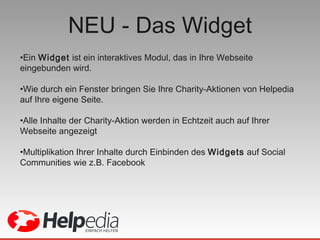 NEU - Das Widget Ein  Widget  ist ein interaktives Modul, das in Ihre Webseite eingebunden wird.  Wie durch ein Fenster bringen Sie Ihre Charity-Aktionen von Helpedia auf Ihre eigene Seite. Alle Inhalte der Charity-Aktion werden in Echtzeit auch auf Ihrer Webseite angezeigt Multiplikation Ihrer Inhalte durch Einbinden des  Widgets  auf Social Communities wie z.B. Facebook  