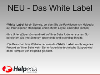 NEU - Das White Label White Label  ist ein Service, bei dem Sie die Funktionen von Helpedia auf Ihrer eigenen Homepage und in Ihrem Layout einbinden können. Ihre Unterstützer können direkt auf Ihrer Seite Aktionen starten. So bereichern Sie Ihre Seite um spannende und lebendige Inhalte. Die Besucher Ihrer Website nehmen das  White Label  als Ihr eigenes Produkt auf Ihrer Seite wahr. Der erforderliche technische Support wird dabei komplett von Helpedia geleistet. 