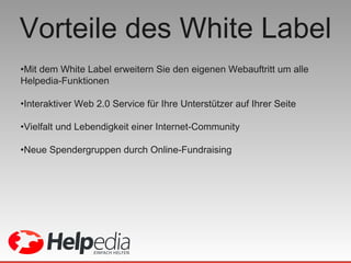 Vorteile des White Label Mit dem White Label erweitern Sie den eigenen Webauftritt um alle Helpedia-Funktionen  Interaktiver Web 2.0 Service für Ihre Unterstützer auf Ihrer Seite  Vielfalt und Lebendigkeit einer Internet-Community Neue Spendergruppen durch Online-Fundraising 