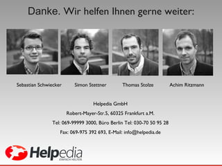 Danke.  Wir helfen Ihnen gerne weiter: Sebastian Schwiecker  Simon Stettner  Thomas Stolze  Achim Ritzmann Helpedia GmbH Robert-Mayer-Str.5, 60325 Frankfurt a.M. Tel: 069-99999 3000, Büro Berlin Tel: 030-70 50 95 28 Fax: 069-975 392 693, E-Mail: info@helpedia.de 
