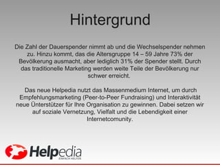 Hintergrund Die Zahl der Dauerspender nimmt ab und die Wechselspender nehmen zu. Hinzu kommt, das die Altersgruppe 14 – 59  Jahre  73% der Bevölkerung ausmacht, aber lediglich 31% der Spender stellt. Durch das traditionelle Marketing werden weite Teile der Bevölkerung nur schwer erreicht.  Das neue Helpedia nutzt das Massenmedium Internet, um durch Empfehlungsmarketing (Peer-to-Peer Fundraising) und Interaktivität neue Ünterstützer für Ihre Organisation zu gewinnen. Dabei setzen wir auf soziale Vernetzung, Vielfalt und die Lebendigkeit einer Internetcomunity. 