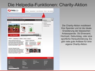 Die Helpedia-Funktionen: Charity-Aktion Die Charity-Aktion mobilisiert Ihre Spender und ist die ideale Erweiterung der klassischen Anlassspende. Ob Ehrenamt, Hochzeit, Geburtstag, oder eine sportliche Herausforderung: Es gibt viele gute Anlässe für eine eigene Charity-Aktion. 