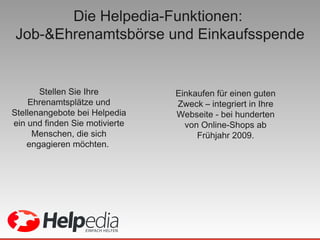 Die Helpedia-Funktionen:  Job-&Ehrenamtsbörse und Einkaufsspende Stellen Sie Ihre Ehrenamtsplätze und Stellenangebote bei Helpedia ein und finden Sie motivierte Menschen, die sich engagieren möchten.  Einkaufen für einen guten Zweck – integriert in Ihre Webseite - bei hunderten von Online-Shops ab Frühjahr 2009. 