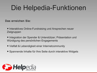 Die Helpedia-Funktionen Interaktives Online-Fundraising und Ansprechen neuer Zielgruppen  Integration der Spender & Unterstützer; Präsentation und Würdigung des persönlichen Engagements Vielfalt & Lebendigkeit einer Internetcommunity Spannende Inhalte für Ihre Seite durch interaktive Widgets Das erreichen Sie: 