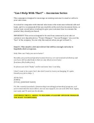 “Can I Help With That?” – Ascension Series
This campaign is designed to encourage an existing customer to email or call-in to
your sales team.
It is ideal for companies with internal sales teams who want more inbound calls and
leads, and it is recommended that you stack this at the end of an Ascension Series, or
wait at least a week before starting it to give your customer time to consume the
product they already purchased.
IMPORTANT: This series is designed to be sent from someone in your sales or
customer care department (i.e. “Project Manager,” “Success Manager,” etc,), not the
“face” of the company. You see why this matters when you get to Email 3...
Email 1: This email is a bit more direct but still has enough curiosity to
hopefully elicit a response.
Subj: How can I help you move faster?
Recently you purchased [product name] from us, so I just wanted to followup and
see if you still needed help in that (or any other) area of your
[business/life/hobby/etc.].
So please just click "Reply" and let me know how I can help.
I don't want to be a pest, but I also don't want to leave you hanging. It's quite
literally my job to help. :)
All the best,
[NAME]
[TITLE], [COMPANY NAME]
P.S. We recently launched a [montorship/consulting/partnership] program, so if
you're interested in more direct, one-on-one support, we can now offer that. Again,
just reply and I'll send you the details.
CUSTOMIZE THE P.S., ABOVE, TO DESCRIBE A FLAGSHIP OFFER OR PROGRAM
YOU WANT TO EMPHASIZE.
 