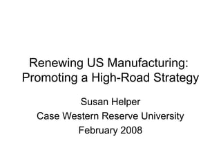 Renewing US Manufacturing:
Promoting a High-Road Strategy
          Susan Helper
  Case Western Reserve University
         February 2008
 