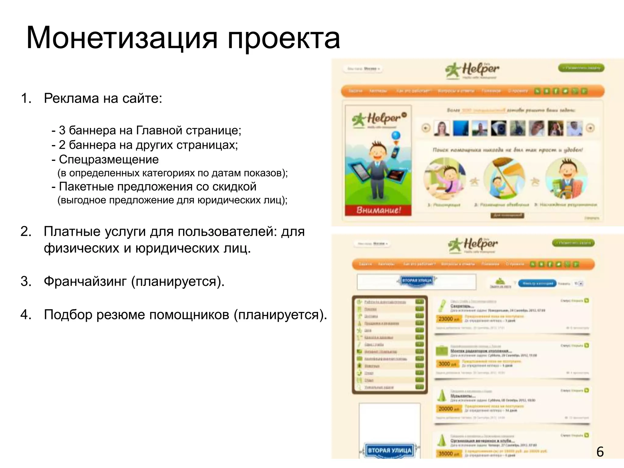 Монетизация проекта
1. Реклама на сайте:

    - 3 баннера на Главной странице;
    - 2 баннера на других страницах;
    - Спецразмещение
     (в определенных категориях по датам показов);
    - Пакетные предложения со скидкой
     (выгодное предложение для юридических лиц);


2. Платные услуги для пользователей: для
   физических и юридических лиц.

3. Франчайзинг (планируется).

4. Подбор резюме помощников (планируется).




                                                     6
 