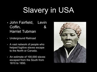 Slavery in USA 
• John Fairfield, Levin 
Coffin, & 
Harriet Tubman 
• Underground Railroad 
• A vast network of people who 
helped fugitive slaves escape 
to the North or Canada. 
• An estimate of 100,000 slaves 
escaped from the South from 
1810 to 1850. 
 