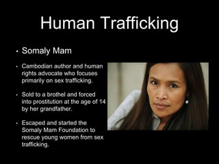 Human Trafficking 
• Somaly Mam 
• Cambodian author and human 
rights advocate who focuses 
primarily on sex trafficking. 
• Sold to a brothel and forced 
into prostitution at the age of 14 
by her grandfather. 
• Escaped and started the 
Somaly Mam Foundation to 
rescue young women from sex 
trafficking. 
 